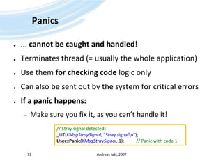 Panics... cannot be caught and handled!Terminates thread (= usually the whole application)Use them for checking code logic onlyCan also be sent out by the system for critical errorsIf a panic happens:Make sure you fix it, as you can’t handle it!Andreas Jakl, 200773// Stray signal detected!_LIT(KMsgStraySignal, "Stray signal\n");User::Panic(KMsgStraySignal, 1);		// Panic with code 1