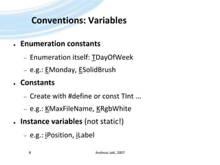 Conventions: VariablesEnumeration constantsEnumeration itself: TDayOfWeeke.g.: EMonday, ESolidBrushConstantsCreate with #define or const TInt ...e.g.: KMaxFileName, KRgbWhiteInstance variables (not static!)e.g.: iPosition, iLabelAndreas Jakl, 20078