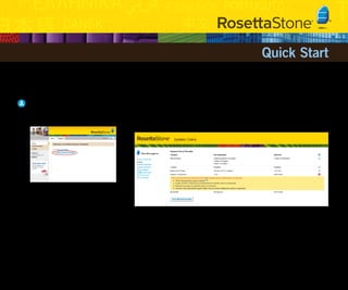 Quick Start

Welcome to the Rosetta Stone® Enterprise Version 3 language-learning solution.

A Launch Rosetta Stone
1    Under the Rosetta Stone Home tab, click
     Launch Rosetta Stone.
                                                  2    If a System Check window opens, follow any onscreen instructions to update your system.
                                                       When you’ve finished setting up your system, click Check My System Again. If you don’t see
                                                       the System Check window, your system is fine.




                                                       Note: The speech component is necessary for
                                                       the full Rosetta Stone experience. If prompted,
                                                       download the speech installer and follow the
                                                       steps to install.
 