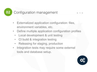 Conﬁguration management 10
"
• Externalized application configuration: files,
environment variables, etc.
• Define multiple application configuration profiles
• Local development & unit testing
• CI build & integration testing
• Releasing for staging, production
• Integration tests may require some external
tools and database setup.
02
 