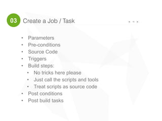 Create a Job / Task 16
• Parameters
• Pre-conditions
• Source Code
• Triggers
• Build steps:
• No tricks here please
• Just call the scripts and tools
• Treat scripts as source code
• Post conditions
• Post build tasks
03
 