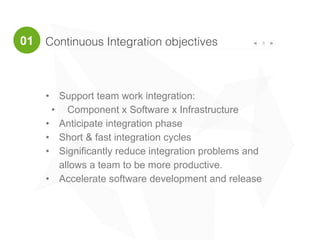 Continuous Integration objectives 3
• Support team work integration:
• Component x Software x Infrastructure
• Anticipate integration phase
• Short & fast integration cycles
• Significantly reduce integration problems and
allows a team to be more productive.
• Accelerate software development and release
01
 