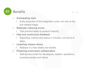 Beneﬁts 4
• Anticipating risks
• Early execution of the integration cycle, not only at the
pre-release stage.
• Radically reducing errors
• Test practice leads to product maturity.
• Fast and continuous feedback
• Reporting, metrics and status in minutes, not hours or
days.
• Lowering release stress
• Release in a few weeks not months
• Powering cross-team collaboration
• Self-service builds for developers, testers, operations,
business people and others
01
 