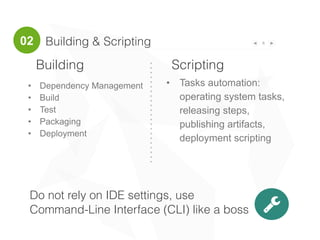 Building & Scripting 8
!
Building Scripting
• Tasks automation:
operating system tasks,
releasing steps,
publishing artifacts,
deployment scripting
• Dependency Management
• Build
• Test
• Packaging
• Deployment
02
Do not rely on IDE settings, use
Command-Line Interface (CLI) like a boss
 