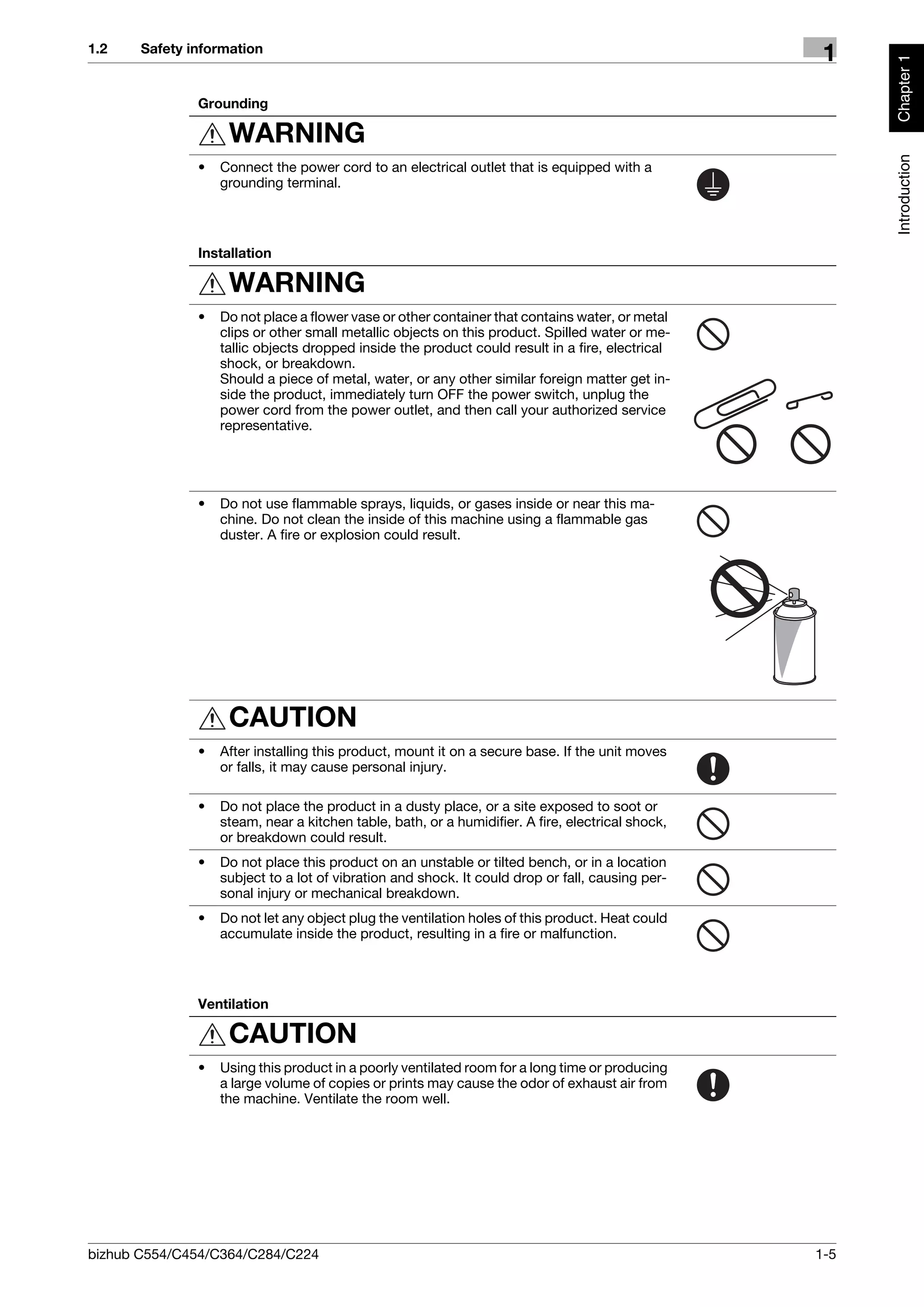 1.2    Safety information
                                                                                                    1




                                                                                                         Chapter 1
               Grounding

                    WARNING




                                                                                                         Introduction
               •   Connect the power cord to an electrical outlet that is equipped with a
                   grounding terminal.




               Installation

                    WARNING
               •   Do not place a flower vase or other container that contains water, or metal
                   clips or other small metallic objects on this product. Spilled water or me-
                   tallic objects dropped inside the product could result in a fire, electrical
                   shock, or breakdown.
                   Should a piece of metal, water, or any other similar foreign matter get in-
                   side the product, immediately turn OFF the power switch, unplug the
                   power cord from the power outlet, and then call your authorized service
                   representative.




               •   Do not use flammable sprays, liquids, or gases inside or near this ma-
                   chine. Do not clean the inside of this machine using a flammable gas
                   duster. A fire or explosion could result.




                    CAUTION
               •   After installing this product, mount it on a secure base. If the unit moves
                   or falls, it may cause personal injury.

               •   Do not place the product in a dusty place, or a site exposed to soot or
                   steam, near a kitchen table, bath, or a humidifier. A fire, electrical shock,
                   or breakdown could result.
               •   Do not place this product on an unstable or tilted bench, or in a location
                   subject to a lot of vibration and shock. It could drop or fall, causing per-
                   sonal injury or mechanical breakdown.
               •   Do not let any object plug the ventilation holes of this product. Heat could
                   accumulate inside the product, resulting in a fire or malfunction.




               Ventilation

                    CAUTION
               •   Using this product in a poorly ventilated room for a long time or producing
                   a large volume of copies or prints may cause the odor of exhaust air from
                   the machine. Ventilate the room well.




bizhub C554/C454/C364/C284/C224                                                                    1-5
 