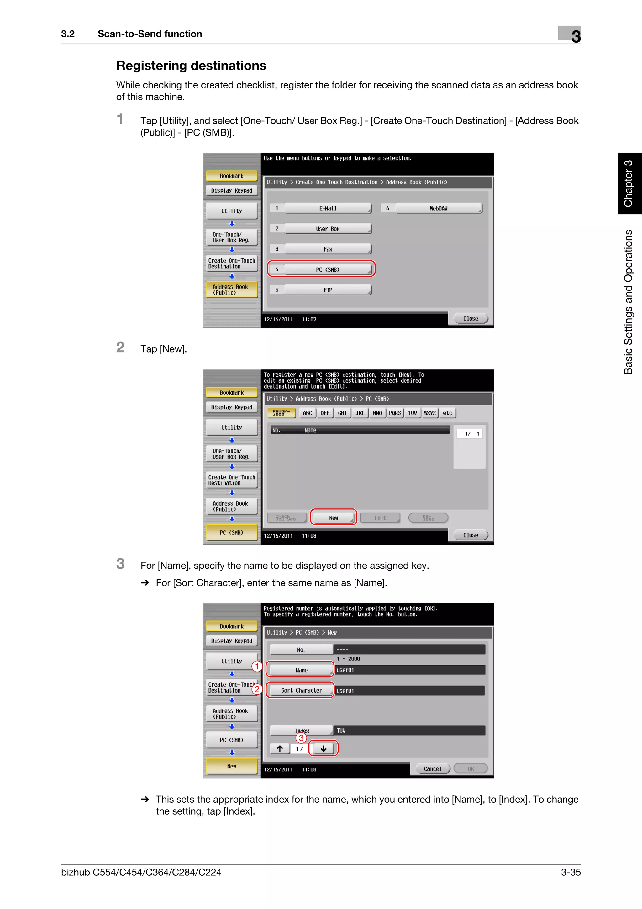 3.2    Scan-to-Send function
                                                                                                                   3
          Registering destinations
          While checking the created checklist, register the folder for receiving the scanned data as an address book
          of this machine.

          1    Tap [Utility], and select [One-Touch/ User Box Reg.] - [Create One-Touch Destination] - [Address Book
               (Public)] - [PC (SMB)].




                                                                                                                        Chapter 3
                                                                                                                        Basic Settings and Operations
          2    Tap [New].




          3    For [Name], specify the name to be displayed on the assigned key.
               % For [Sort Character], enter the same name as [Name].




                                          1

                                          2




                                                    3




               % This sets the appropriate index for the name, which you entered into [Name], to [Index]. To change
                 the setting, tap [Index].




bizhub C554/C454/C364/C284/C224                                                                                  3-35
 