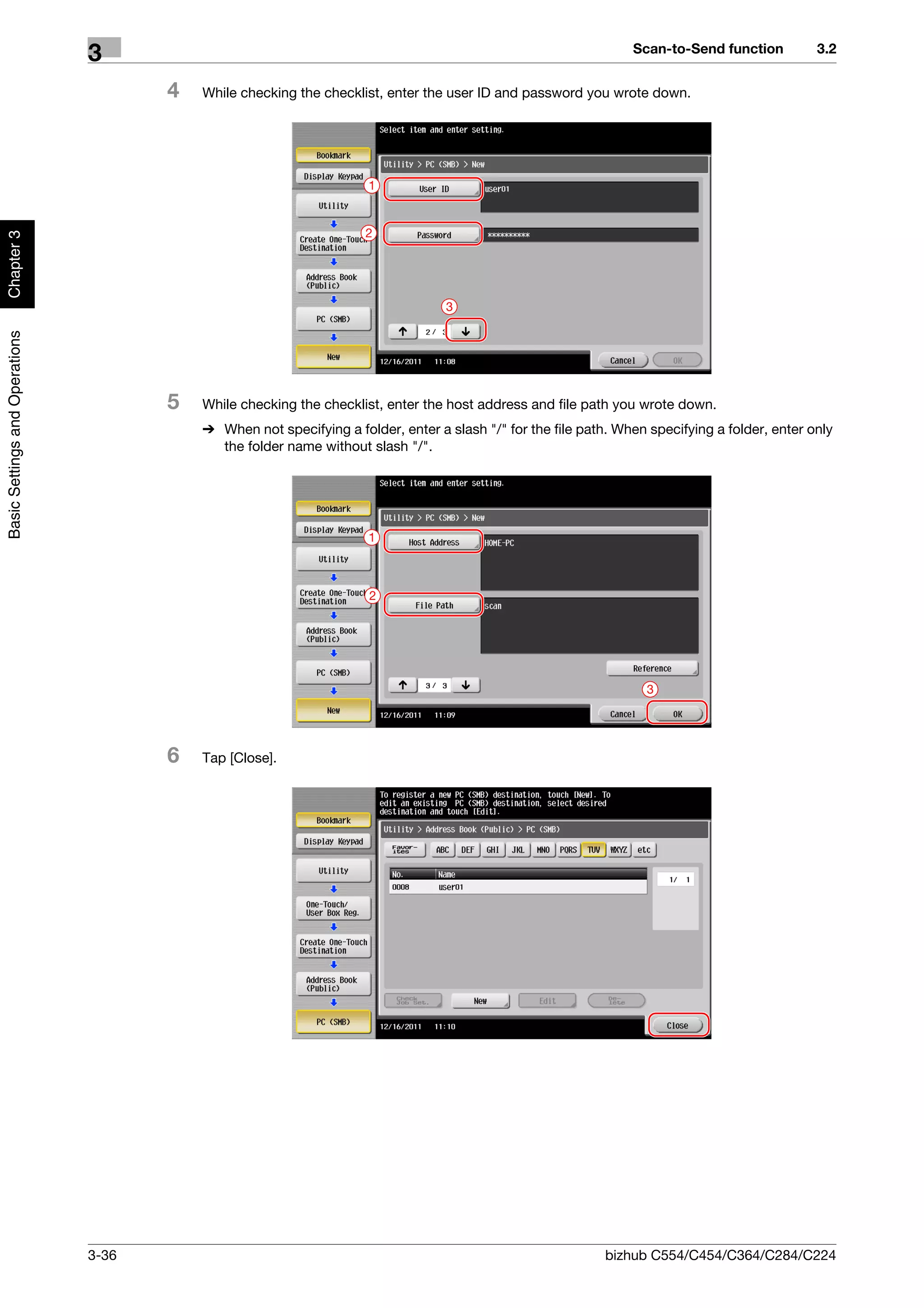 Scan-to-Send function          3.2
                                3
                                       4   While checking the checklist, enter the user ID and password you wrote down.




                                                                      1


                                                                      2
Chapter 3




                                                                                   3
Basic Settings and Operations




                                       5   While checking the checklist, enter the host address and file path you wrote down.
                                           % When not specifying a folder, enter a slash "/" for the file path. When specifying a folder, enter only
                                             the folder name without slash "/".




                                                                      1



                                                                      2




                                                                                                                     3




                                       6   Tap [Close].




                                3-36                                                                          bizhub C554/C454/C364/C284/C224
 