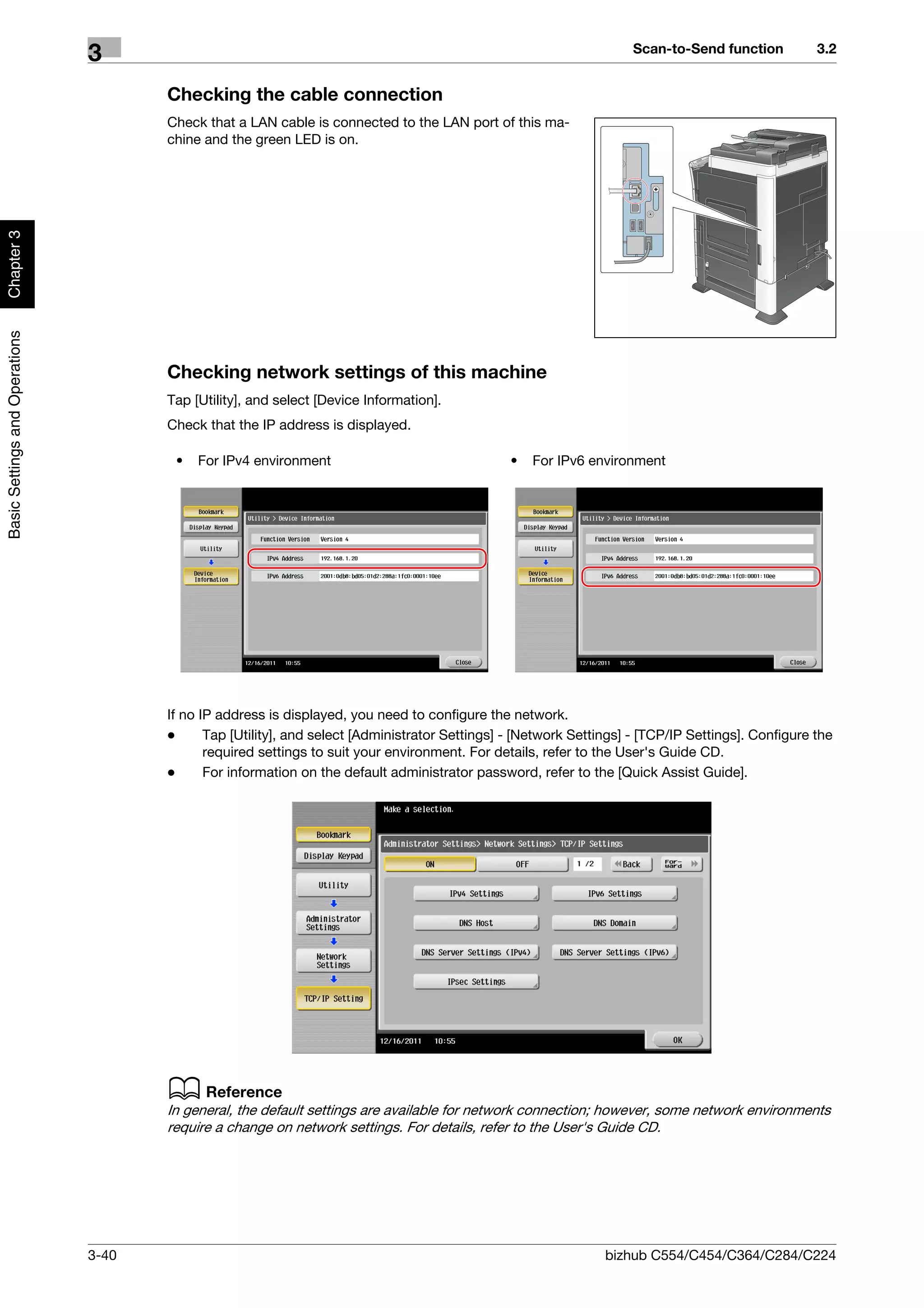 Scan-to-Send function          3.2
                                3
                                       Checking the cable connection
                                       Check that a LAN cable is connected to the LAN port of this ma-
                                       chine and the green LED is on.
Chapter 3
Basic Settings and Operations




                                       Checking network settings of this machine
                                       Tap [Utility], and select [Device Information].
                                       Check that the IP address is displayed.

                                        •   For IPv4 environment                                 •   For IPv6 environment




                                       If no IP address is displayed, you need to configure the network.
                                       -      Tap [Utility], and select [Administrator Settings] - [Network Settings] - [TCP/IP Settings]. Configure the
                                              required settings to suit your environment. For details, refer to the User's Guide CD.
                                       -      For information on the default administrator password, refer to the [Quick Assist Guide].




                                       d Reference
                                       In general, the default settings are available for network connection; however, some network environments
                                       require a change on network settings. For details, refer to the User's Guide CD.




                                3-40                                                                             bizhub C554/C454/C364/C284/C224
 