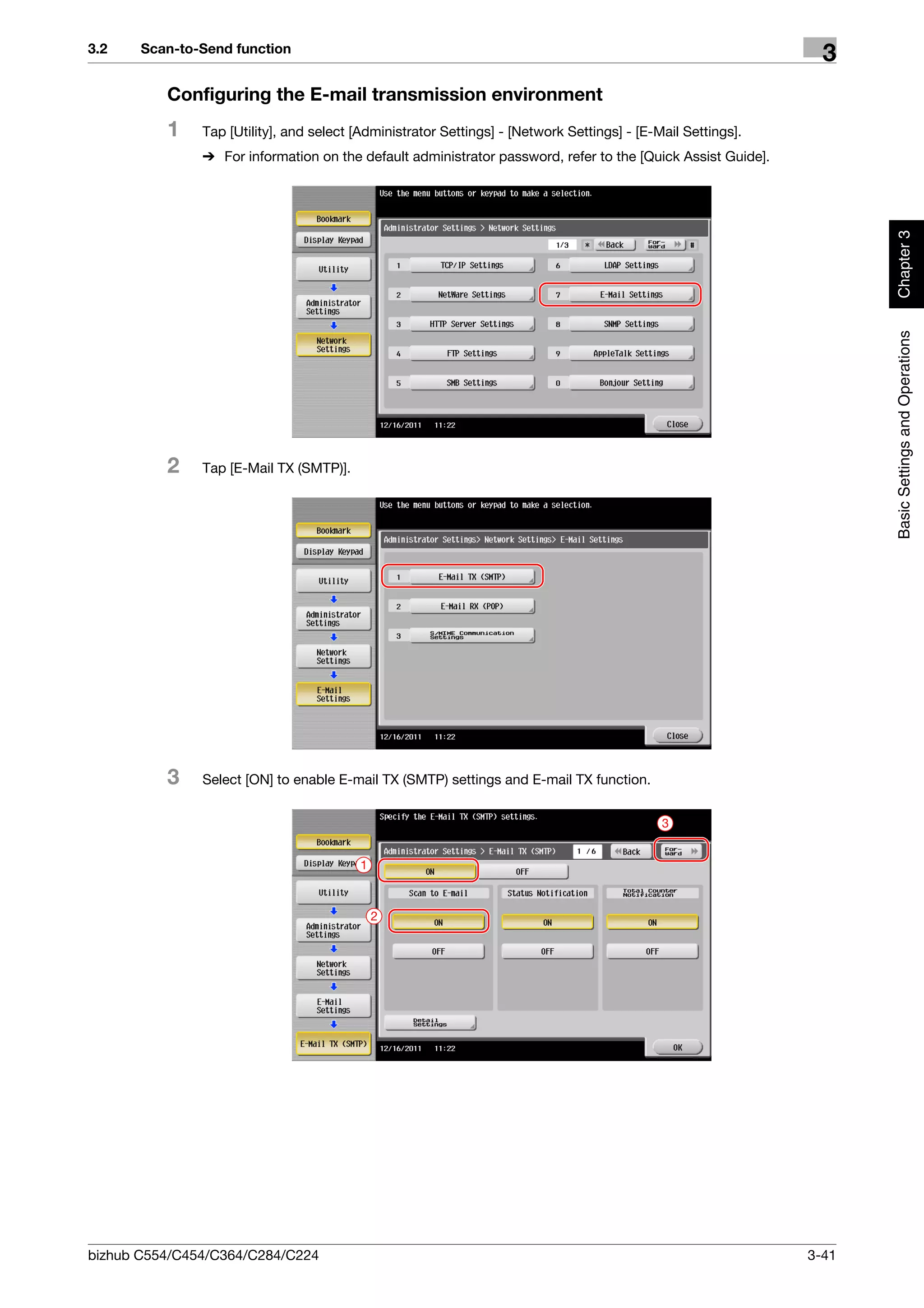 3.2    Scan-to-Send function
                                                                                                                3
          Configuring the E-mail transmission environment
          1    Tap [Utility], and select [Administrator Settings] - [Network Settings] - [E-Mail Settings].
               % For information on the default administrator password, refer to the [Quick Assist Guide].




                                                                                                                     Chapter 3
                                                                                                                     Basic Settings and Operations
          2    Tap [E-Mail TX (SMTP)].




          3    Select [ON] to enable E-mail TX (SMTP) settings and E-mail TX function.


                                                                                             3


                                         1



                                             2




bizhub C554/C454/C364/C284/C224                                                                               3-41
 