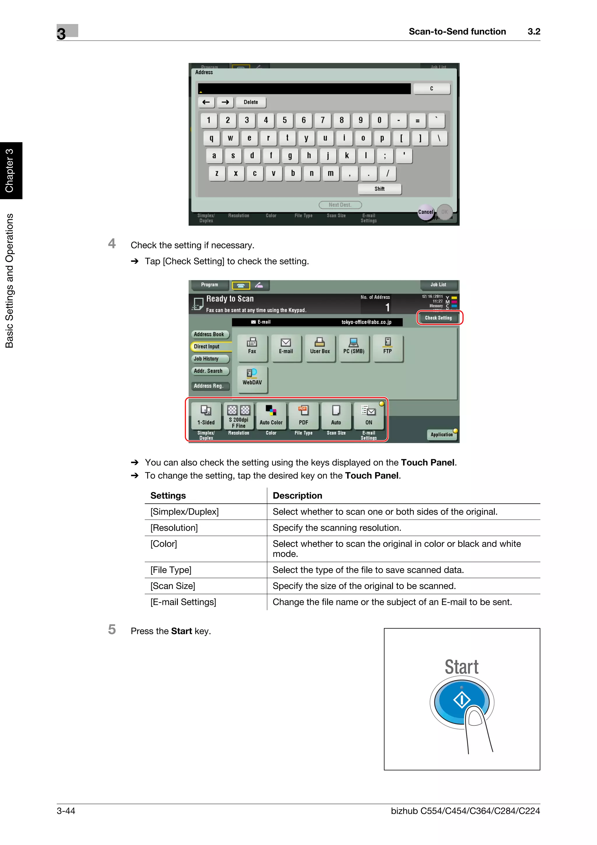 Scan-to-Send function          3.2
                                3
Chapter 3
Basic Settings and Operations




                                       4   Check the setting if necessary.
                                           % Tap [Check Setting] to check the setting.




                                           % You can also check the setting using the keys displayed on the Touch Panel.
                                           % To change the setting, tap the desired key on the Touch Panel.

                                               Settings                      Description
                                               [Simplex/Duplex]              Select whether to scan one or both sides of the original.
                                               [Resolution]                  Specify the scanning resolution.
                                               [Color]                       Select whether to scan the original in color or black and white
                                                                             mode.
                                               [File Type]                   Select the type of the file to save scanned data.
                                               [Scan Size]                   Specify the size of the original to be scanned.
                                               [E-mail Settings]             Change the file name or the subject of an E-mail to be sent.


                                       5   Press the Start key.




                                3-44                                                                       bizhub C554/C454/C364/C284/C224
 