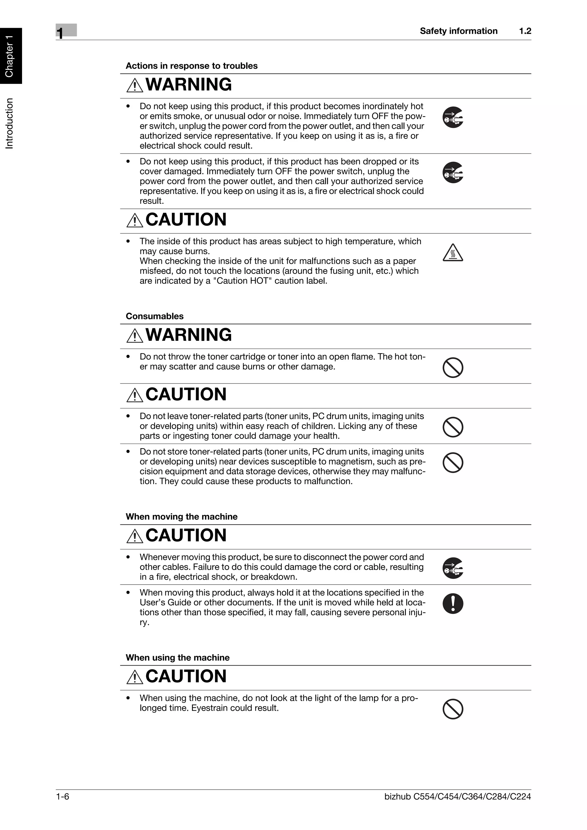 Safety information   1.2
               1
Chapter 1




                     Actions in response to troubles

                          WARNING
Introduction




                     •   Do not keep using this product, if this product becomes inordinately hot
                         or emits smoke, or unusual odor or noise. Immediately turn OFF the pow-
                         er switch, unplug the power cord from the power outlet, and then call your
                         authorized service representative. If you keep on using it as is, a fire or
                         electrical shock could result.
                     •   Do not keep using this product, if this product has been dropped or its
                         cover damaged. Immediately turn OFF the power switch, unplug the
                         power cord from the power outlet, and then call your authorized service
                         representative. If you keep on using it as is, a fire or electrical shock could
                         result.

                          CAUTION
                     •   The inside of this product has areas subject to high temperature, which
                         may cause burns.
                         When checking the inside of the unit for malfunctions such as a paper
                         misfeed, do not touch the locations (around the fusing unit, etc.) which
                         are indicated by a "Caution HOT" caution label.



                     Consumables

                          WARNING
                     •   Do not throw the toner cartridge or toner into an open flame. The hot ton-
                         er may scatter and cause burns or other damage.


                          CAUTION
                     •   Do not leave toner-related parts (toner units, PC drum units, imaging units
                         or developing units) within easy reach of children. Licking any of these
                         parts or ingesting toner could damage your health.
                     •   Do not store toner-related parts (toner units, PC drum units, imaging units
                         or developing units) near devices susceptible to magnetism, such as pre-
                         cision equipment and data storage devices, otherwise they may malfunc-
                         tion. They could cause these products to malfunction.



                     When moving the machine

                          CAUTION
                     •   Whenever moving this product, be sure to disconnect the power cord and
                         other cables. Failure to do this could damage the cord or cable, resulting
                         in a fire, electrical shock, or breakdown.
                     •   When moving this product, always hold it at the locations specified in the
                         User’s Guide or other documents. If the unit is moved while held at loca-
                         tions other than those specified, it may fall, causing severe personal inju-
                         ry.



                     When using the machine

                          CAUTION
                     •   When using the machine, do not look at the light of the lamp for a pro-
                         longed time. Eyestrain could result.




               1-6                                                                           bizhub C554/C454/C364/C284/C224
 