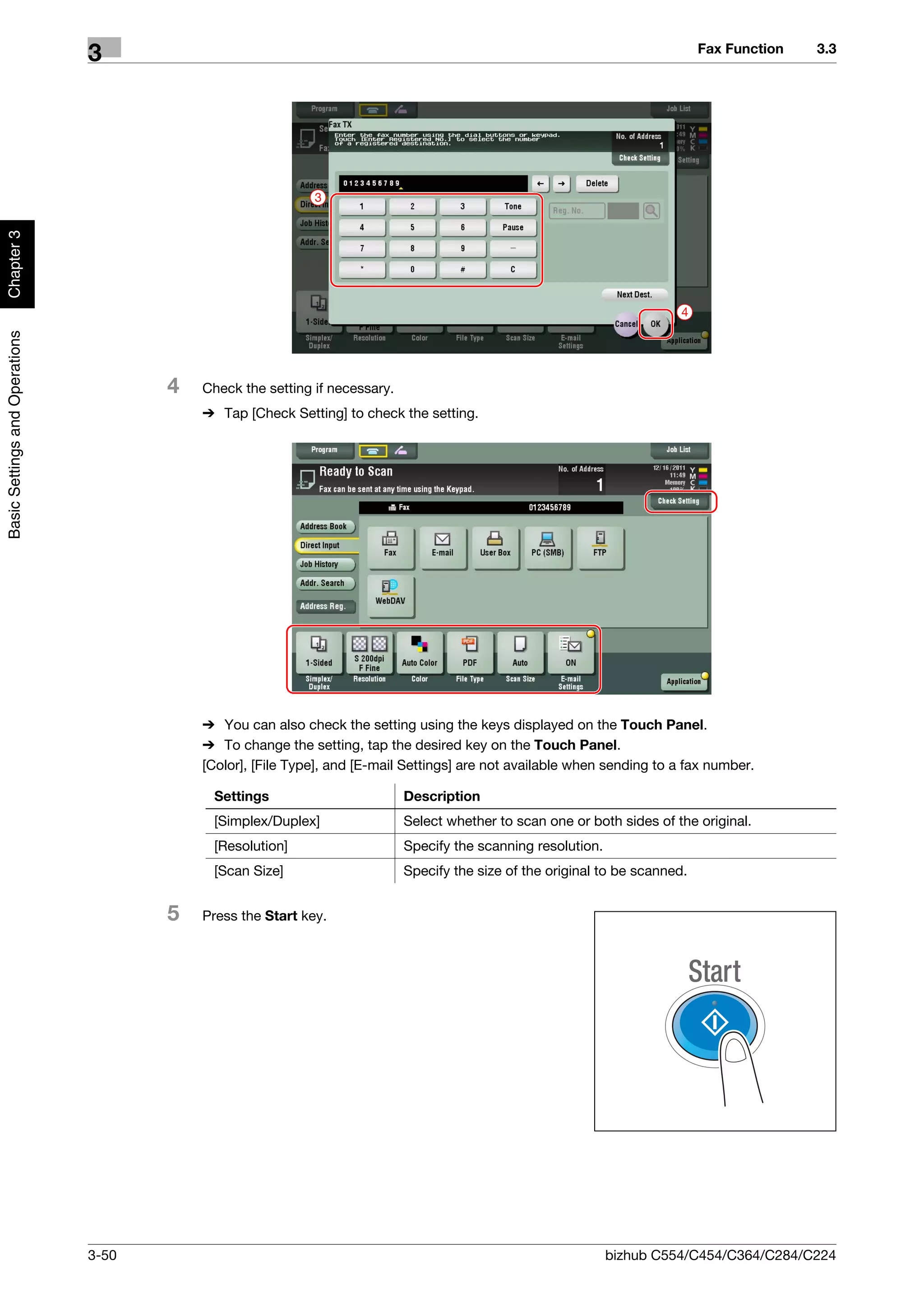 Fax Function   3.3
                                3




                                                             3
Chapter 3




                                                                                                                           4
Basic Settings and Operations




                                       4   Check the setting if necessary.
                                           % Tap [Check Setting] to check the setting.




                                           % You can also check the setting using the keys displayed on the Touch Panel.
                                           % To change the setting, tap the desired key on the Touch Panel.
                                           [Color], [File Type], and [E-mail Settings] are not available when sending to a fax number.

                                            Settings                         Description
                                            [Simplex/Duplex]                 Select whether to scan one or both sides of the original.
                                            [Resolution]                     Specify the scanning resolution.
                                            [Scan Size]                      Specify the size of the original to be scanned.


                                       5   Press the Start key.




                                3-50                                                                            bizhub C554/C454/C364/C284/C224
 