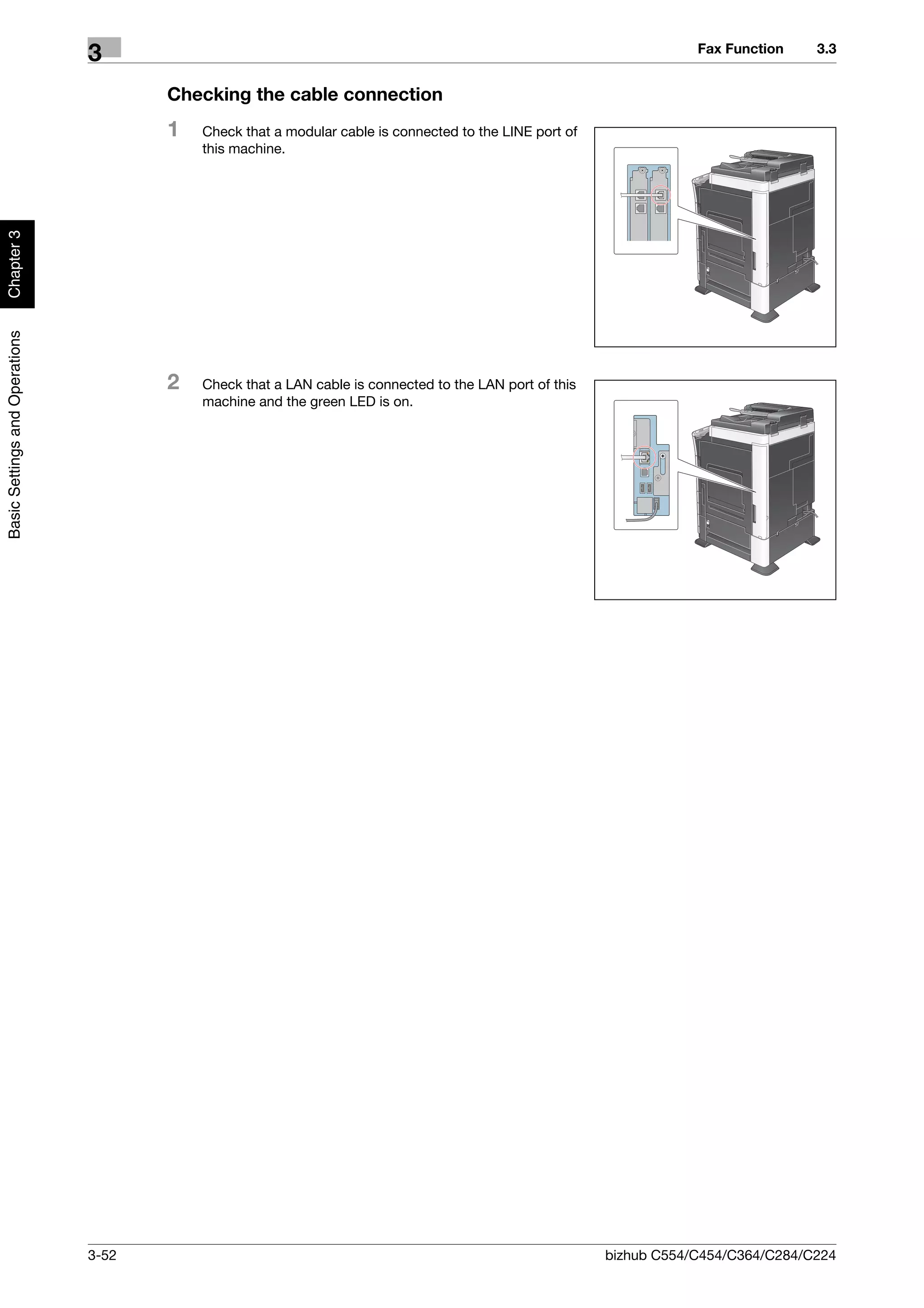 Fax Function    3.3
                                3
                                       Checking the cable connection
                                       1   Check that a modular cable is connected to the LINE port of
                                           this machine.
Chapter 3
Basic Settings and Operations




                                       2   Check that a LAN cable is connected to the LAN port of this
                                           machine and the green LED is on.




                                3-52                                                                     bizhub C554/C454/C364/C284/C224
 
