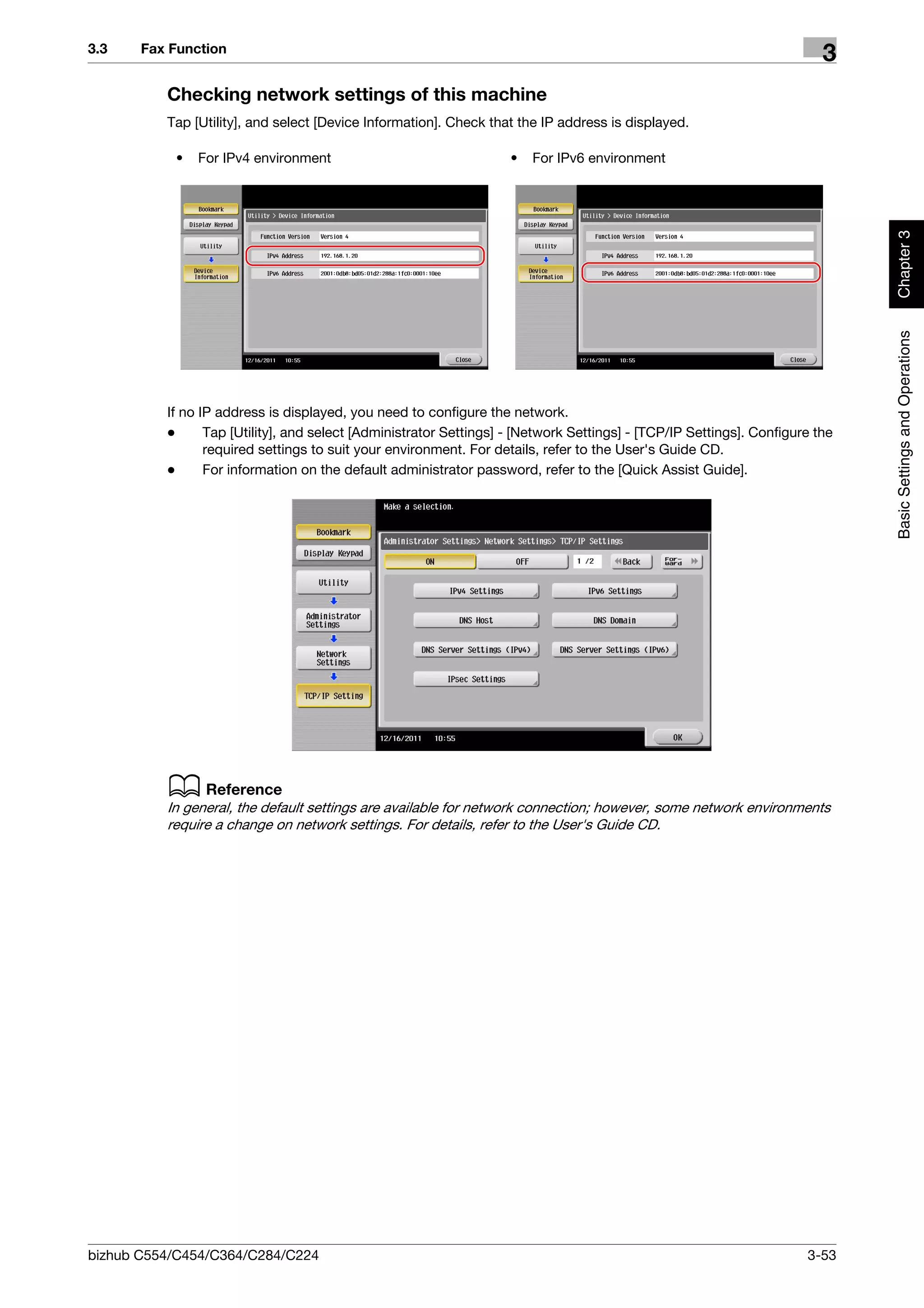 3.3    Fax Function
                                                                                                                         3
          Checking network settings of this machine
          Tap [Utility], and select [Device Information]. Check that the IP address is displayed.

           •   For IPv4 environment                                 •   For IPv6 environment




                                                                                                                              Chapter 3
                                                                                                                              Basic Settings and Operations
          If no IP address is displayed, you need to configure the network.
          -      Tap [Utility], and select [Administrator Settings] - [Network Settings] - [TCP/IP Settings]. Configure the
                 required settings to suit your environment. For details, refer to the User's Guide CD.
          -      For information on the default administrator password, refer to the [Quick Assist Guide].




          d Reference
          In general, the default settings are available for network connection; however, some network environments
          require a change on network settings. For details, refer to the User's Guide CD.




bizhub C554/C454/C364/C284/C224                                                                                       3-53
 