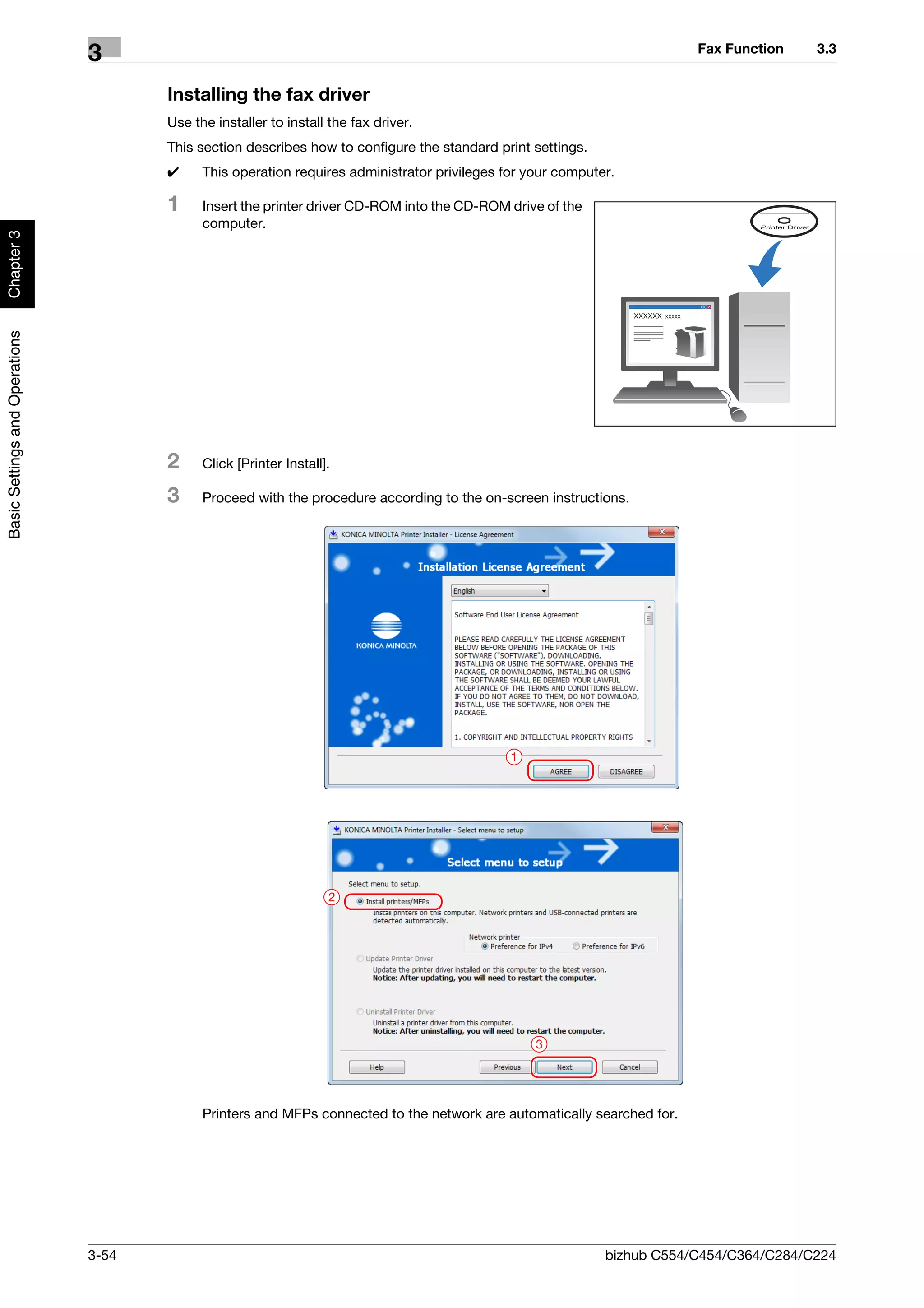Fax Function    3.3
                                3
                                       Installing the fax driver
                                       Use the installer to install the fax driver.
                                       This section describes how to configure the standard print settings.
                                       0     This operation requires administrator privileges for your computer.

                                       1     Insert the printer driver CD-ROM into the CD-ROM drive of the
                                             computer.
Chapter 3
Basic Settings and Operations




                                       2     Click [Printer Install].

                                       3     Proceed with the procedure according to the on-screen instructions.




                                                                                               1




                                                                    2




                                                                                                   3




                                             Printers and MFPs connected to the network are automatically searched for.




                                3-54                                                                          bizhub C554/C454/C364/C284/C224
 