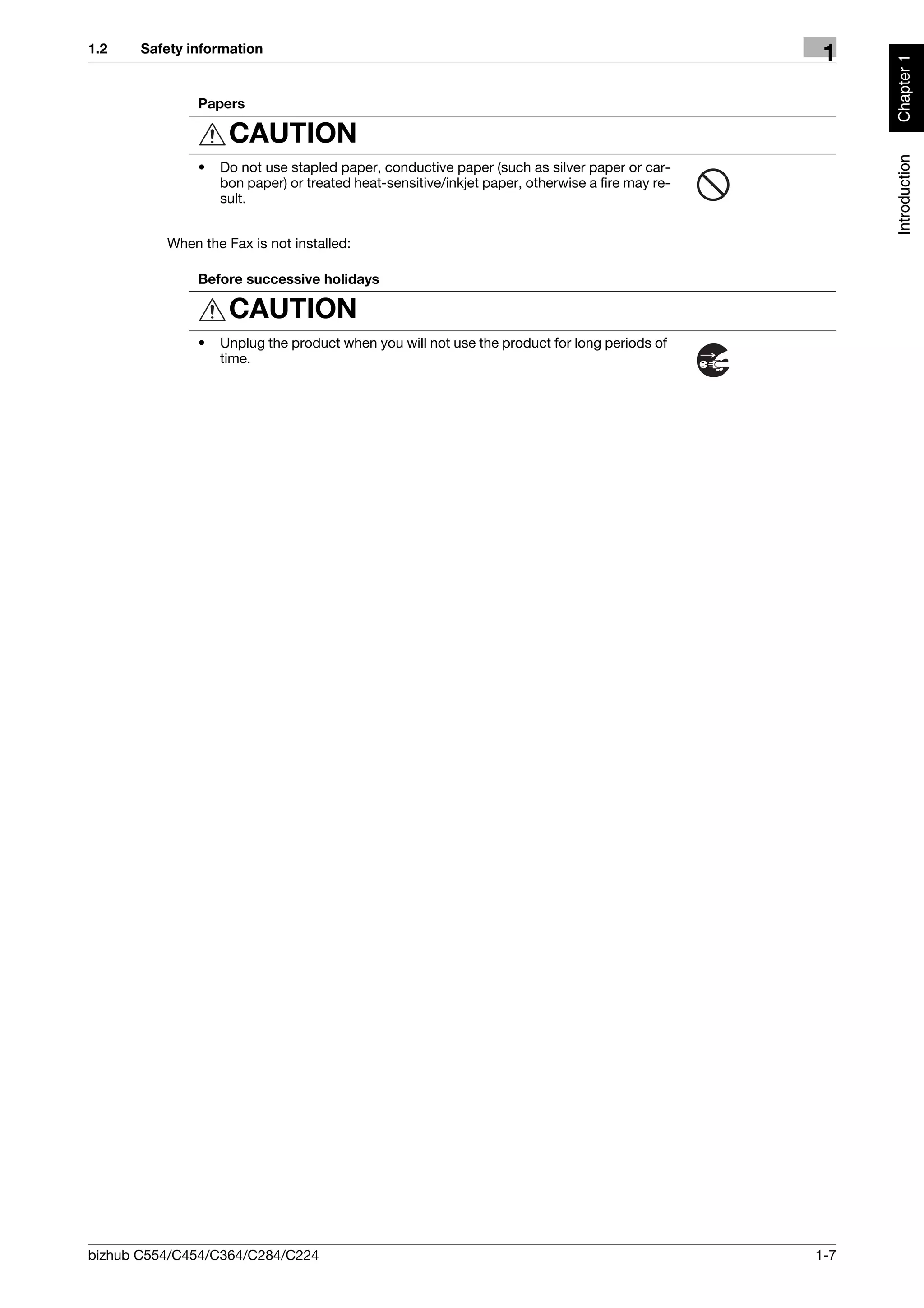 1.2    Safety information
                                                                                                  1




                                                                                                       Chapter 1
               Papers

                    CAUTION




                                                                                                       Introduction
               •   Do not use stapled paper, conductive paper (such as silver paper or car-
                   bon paper) or treated heat-sensitive/inkjet paper, otherwise a fire may re-
                   sult.


          When the Fax is not installed:

               Before successive holidays

                    CAUTION
               •   Unplug the product when you will not use the product for long periods of
                   time.




bizhub C554/C454/C364/C284/C224                                                                  1-7
 