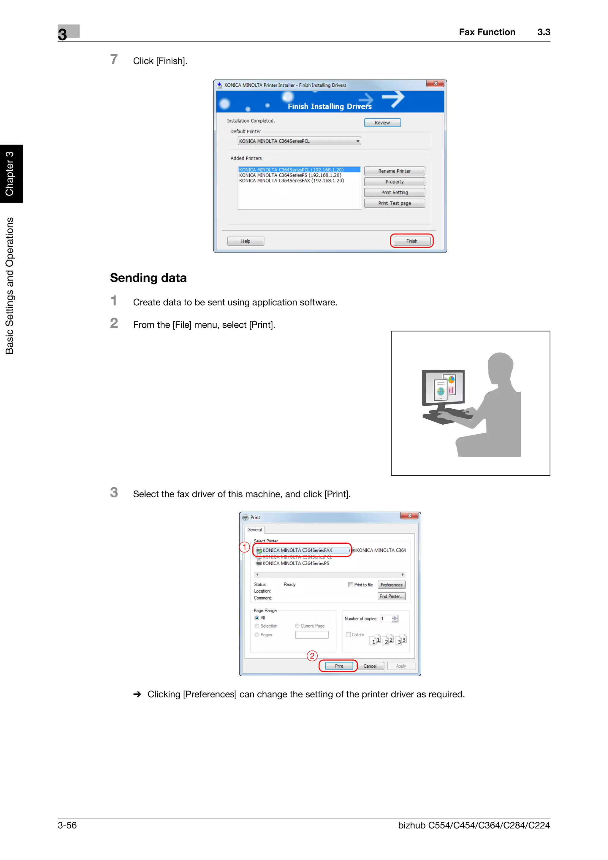 Fax Function   3.3
                                3
                                       7   Click [Finish].
Chapter 3
Basic Settings and Operations




                                       Sending data
                                       1   Create data to be sent using application software.

                                       2   From the [File] menu, select [Print].




                                       3   Select the fax driver of this machine, and click [Print].




                                                                       1




                                                                                         2



                                           % Clicking [Preferences] can change the setting of the printer driver as required.




                                3-56                                                                        bizhub C554/C454/C364/C284/C224
 