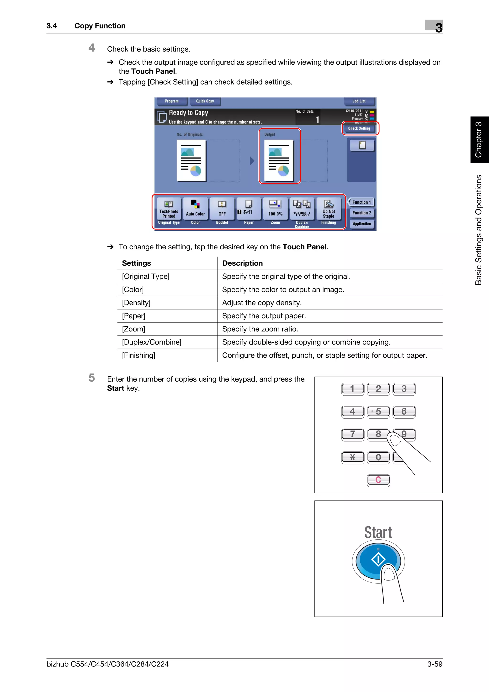 3.4    Copy Function
                                                                                                                      3
          4    Check the basic settings.
               % Check the output image configured as specified while viewing the output illustrations displayed on
                 the Touch Panel.
               % Tapping [Check Setting] can check detailed settings.




                                                                                                                           Chapter 3
                                                                                                                           Basic Settings and Operations
               % To change the setting, tap the desired key on the Touch Panel.

                   Settings                      Description
                   [Original Type]               Specify the original type of the original.
                   [Color]                       Specify the color to output an image.
                   [Density]                     Adjust the copy density.
                   [Paper]                       Specify the output paper.
                   [Zoom]                        Specify the zoom ratio.
                   [Duplex/Combine]              Specify double-sided copying or combine copying.
                   [Finishing]                   Configure the offset, punch, or staple setting for output paper.


          5    Enter the number of copies using the keypad, and press the
               Start key.




bizhub C554/C454/C364/C284/C224                                                                                     3-59
 