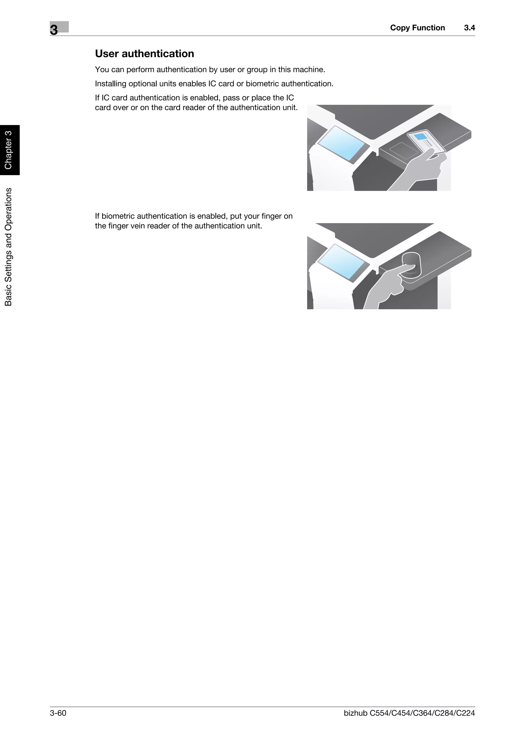 Copy Function     3.4
                                3
                                       User authentication
                                       You can perform authentication by user or group in this machine.
                                       Installing optional units enables IC card or biometric authentication.
                                       If IC card authentication is enabled, pass or place the IC
                                       card over or on the card reader of the authentication unit.
Chapter 3
Basic Settings and Operations




                                       If biometric authentication is enabled, put your finger on
                                       the finger vein reader of the authentication unit.




                                3-60                                                                            bizhub C554/C454/C364/C284/C224
 