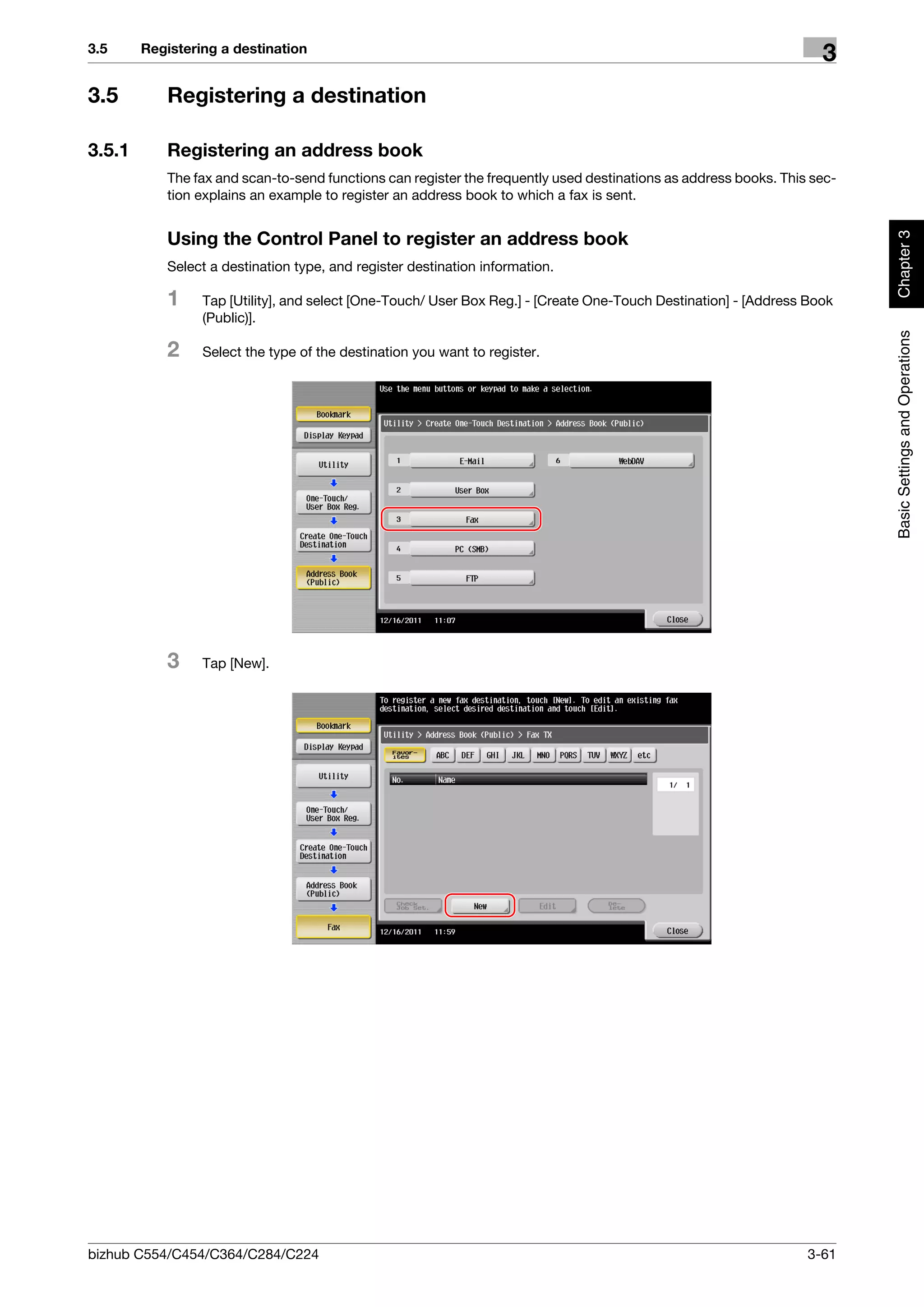 3.5     Registering a destination
                                                                                                                    3
3.5        Registering a destination

3.5.1      Registering an address book
           The fax and scan-to-send functions can register the frequently used destinations as address books. This sec-
           tion explains an example to register an address book to which a fax is sent.




                                                                                                                          Chapter 3
           Using the Control Panel to register an address book
           Select a destination type, and register destination information.

           1     Tap [Utility], and select [One-Touch/ User Box Reg.] - [Create One-Touch Destination] - [Address Book
                 (Public)].




                                                                                                                          Basic Settings and Operations
           2     Select the type of the destination you want to register.




           3     Tap [New].




bizhub C554/C454/C364/C284/C224                                                                                   3-61
 