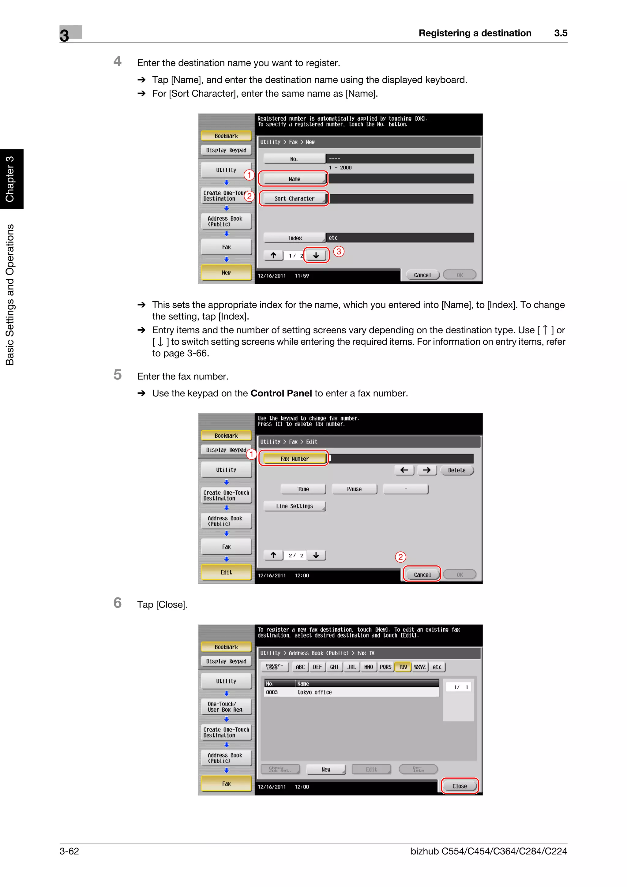 Registering a destination        3.5
                                3
                                       4   Enter the destination name you want to register.
                                           % Tap [Name], and enter the destination name using the displayed keyboard.
                                           % For [Sort Character], enter the same name as [Name].
Chapter 3




                                                                     1

                                                                     2
Basic Settings and Operations




                                                                                           3




                                           % This sets the appropriate index for the name, which you entered into [Name], to [Index]. To change
                                             the setting, tap [Index].
                                           % Entry items and the number of setting screens vary depending on the destination type. Use [ ] or
                                             [ ] to switch setting screens while entering the required items. For information on entry items, refer
                                             to page 3-66.

                                       5   Enter the fax number.
                                           % Use the keypad on the Control Panel to enter a fax number.




                                                                      1




                                                                                                          2




                                       6   Tap [Close].




                                3-62                                                                          bizhub C554/C454/C364/C284/C224
 