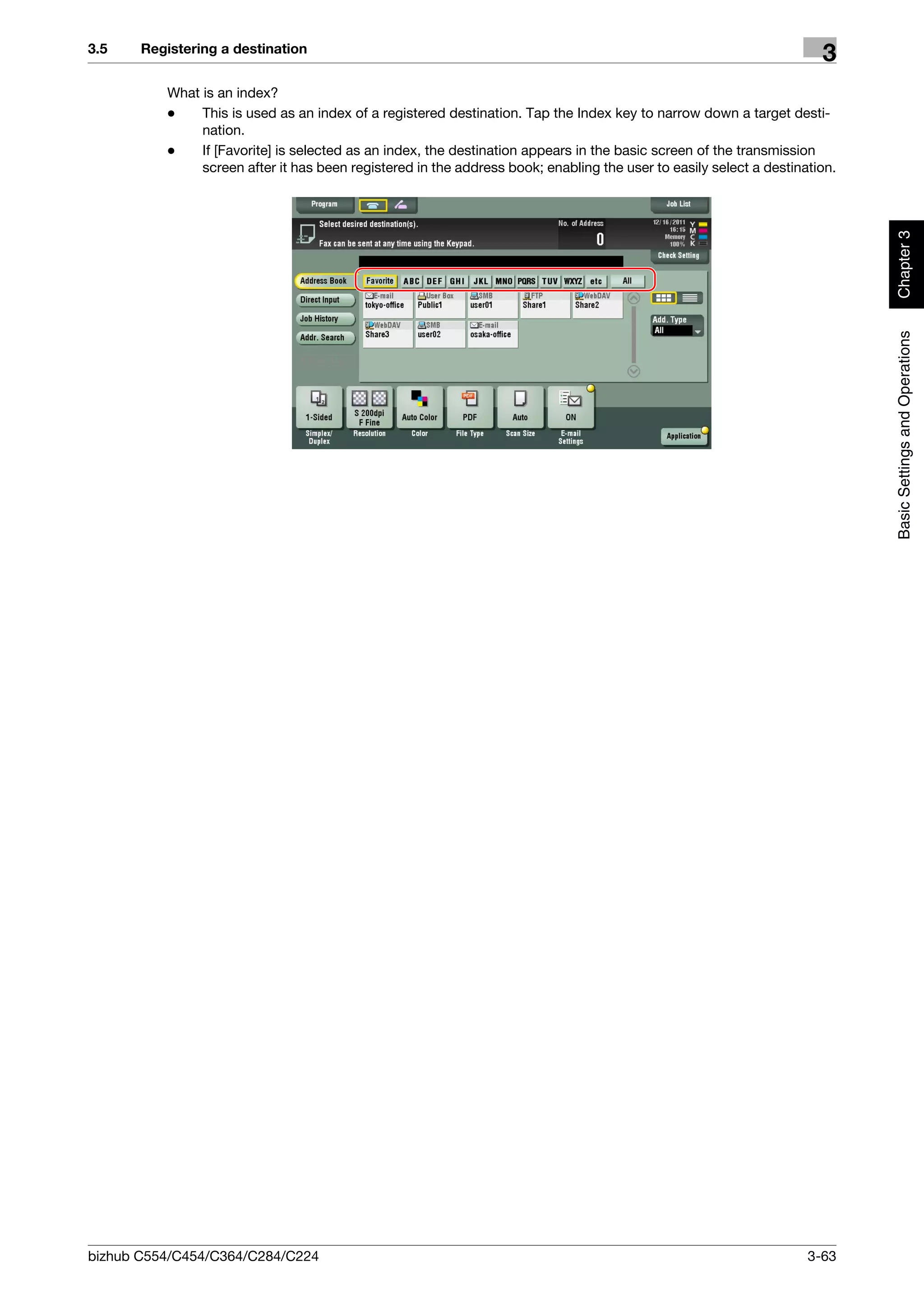 3.5    Registering a destination
                                                                                                                      3
          What is an index?
          -    This is used as an index of a registered destination. Tap the Index key to narrow down a target desti-
               nation.
          -    If [Favorite] is selected as an index, the destination appears in the basic screen of the transmission
               screen after it has been registered in the address book; enabling the user to easily select a destination.




                                                                                                                            Chapter 3
                                                                                                                            Basic Settings and Operations




bizhub C554/C454/C364/C284/C224                                                                                     3-63
 