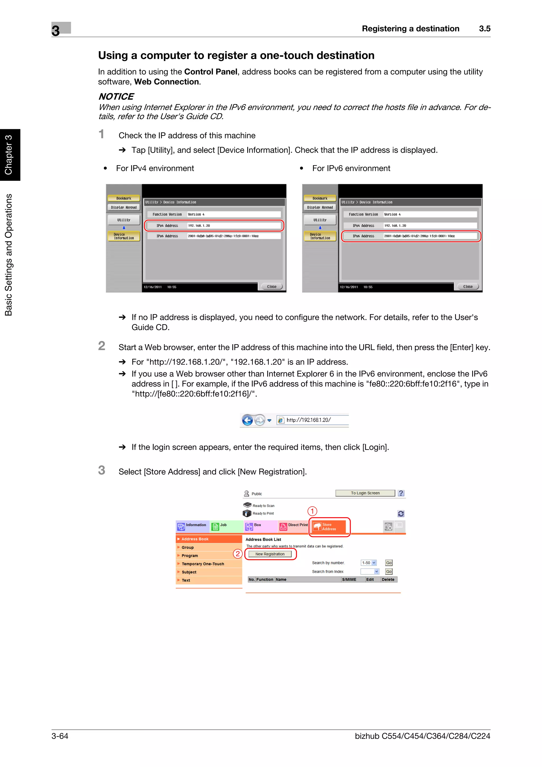 Registering a destination         3.5
                                3
                                       Using a computer to register a one-touch destination
                                       In addition to using the Control Panel, address books can be registered from a computer using the utility
                                       software, Web Connection.
                                       NOTICE
                                       When using Internet Explorer in the IPv6 environment, you need to correct the hosts file in advance. For de-
                                       tails, refer to the User's Guide CD.

                                       1    Check the IP address of this machine
Chapter 3




                                            % Tap [Utility], and select [Device Information]. Check that the IP address is displayed.

                                        •   For IPv4 environment                               •   For IPv6 environment
Basic Settings and Operations




                                            % If no IP address is displayed, you need to configure the network. For details, refer to the User's
                                              Guide CD.

                                       2    Start a Web browser, enter the IP address of this machine into the URL field, then press the [Enter] key.
                                            % For "http://192.168.1.20/", "192.168.1.20" is an IP address.
                                            % If you use a Web browser other than Internet Explorer 6 in the IPv6 environment, enclose the IPv6
                                              address in [ ]. For example, if the IPv6 address of this machine is "fe80::220:6bff:fe10:2f16", type in
                                              "http://[fe80::220:6bff:fe10:2f16]/".




                                            % If the login screen appears, enter the required items, then click [Login].

                                       3    Select [Store Address] and click [New Registration].



                                                                                                   1




                                                                             2




                                3-64                                                                           bizhub C554/C454/C364/C284/C224
 