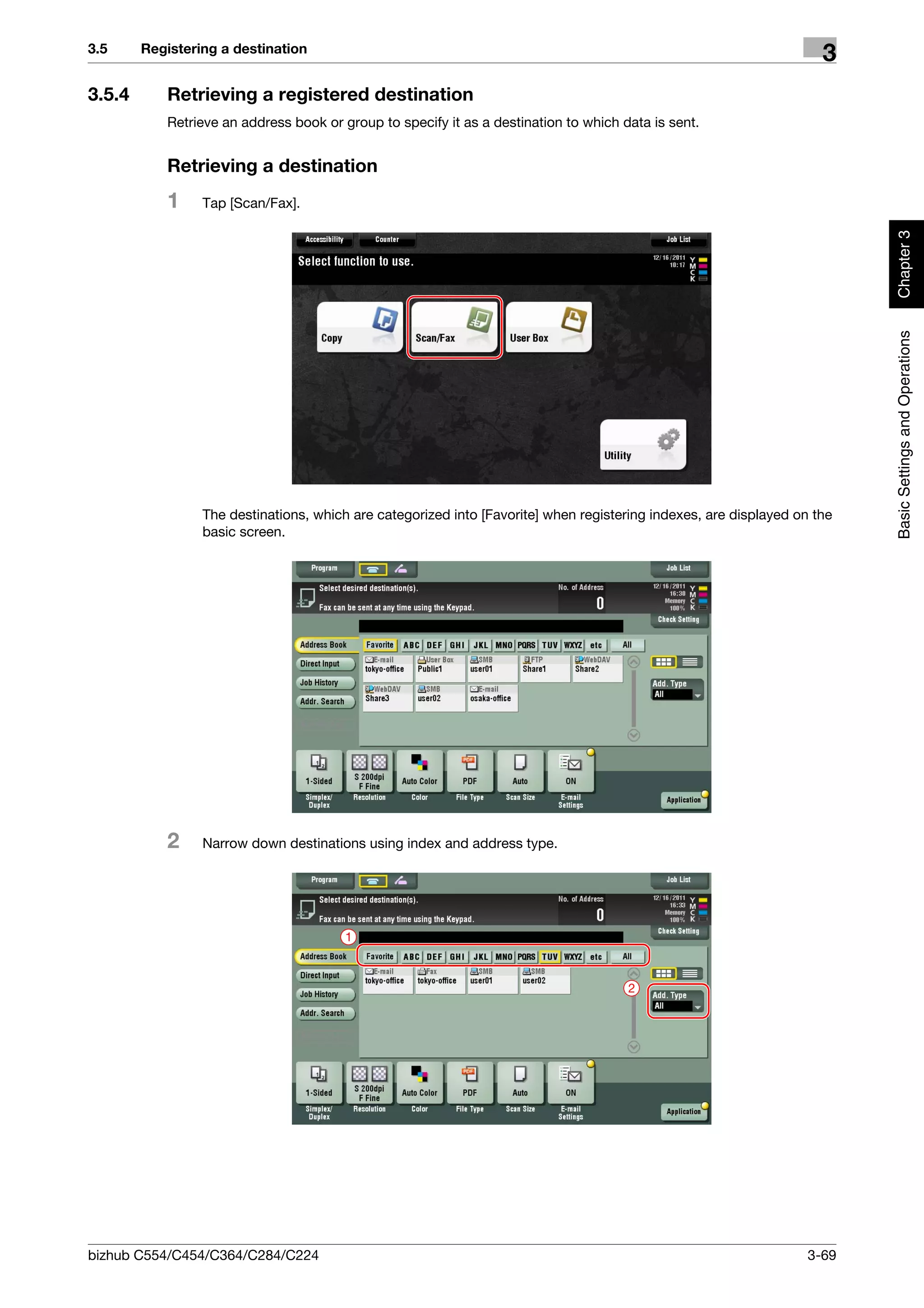 3.5     Registering a destination
                                                                                                                     3
3.5.4      Retrieving a registered destination
           Retrieve an address book or group to specify it as a destination to which data is sent.


           Retrieving a destination
           1     Tap [Scan/Fax].




                                                                                                                          Chapter 3
                                                                                                                          Basic Settings and Operations
                 The destinations, which are categorized into [Favorite] when registering indexes, are displayed on the
                 basic screen.




           2     Narrow down destinations using index and address type.




                                        1



                                                                                      2




bizhub C554/C454/C364/C284/C224                                                                                    3-69
 