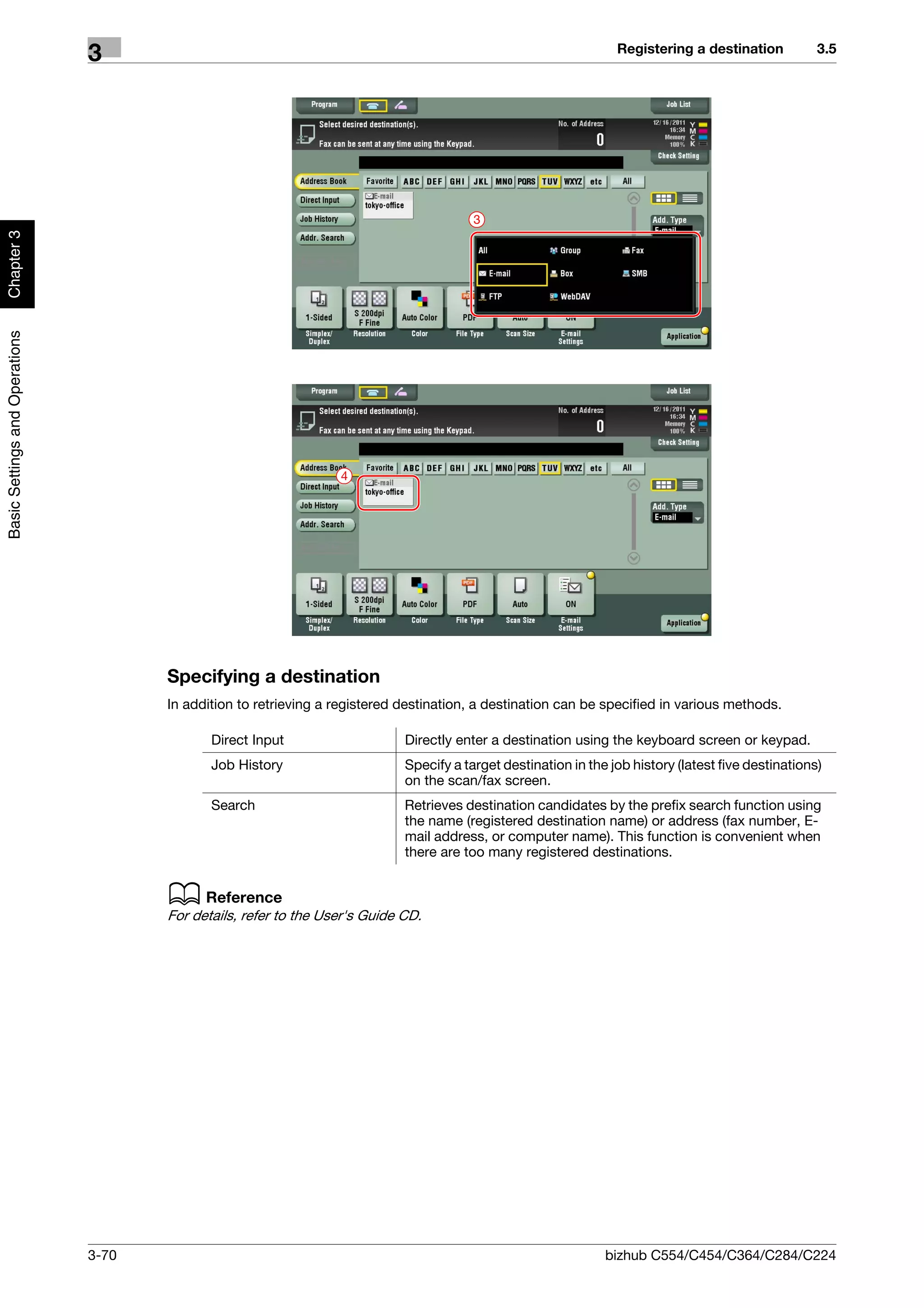 Registering a destination           3.5
                                3




                                                                                          3
Chapter 3
Basic Settings and Operations




                                                                   4




                                       Specifying a destination
                                       In addition to retrieving a registered destination, a destination can be specified in various methods.

                                              Direct Input                    Directly enter a destination using the keyboard screen or keypad.
                                              Job History                     Specify a target destination in the job history (latest five destinations)
                                                                              on the scan/fax screen.
                                              Search                          Retrieves destination candidates by the prefix search function using
                                                                              the name (registered destination name) or address (fax number, E-
                                                                              mail address, or computer name). This function is convenient when
                                                                              there are too many registered destinations.


                                       d Reference
                                       For details, refer to the User's Guide CD.




                                3-70                                                                             bizhub C554/C454/C364/C284/C224
 