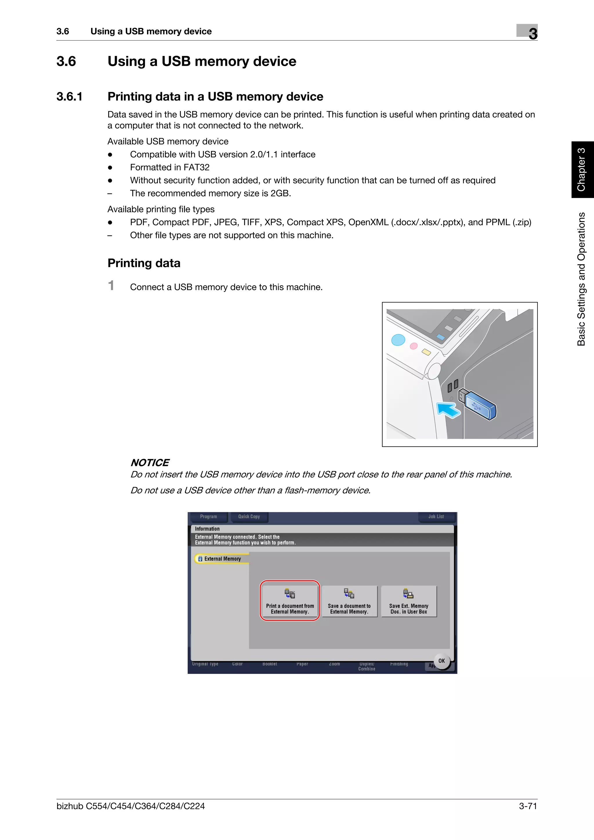 3.6     Using a USB memory device
                                                                                                                   3
3.6        Using a USB memory device

3.6.1      Printing data in a USB memory device
           Data saved in the USB memory device can be printed. This function is useful when printing data created on
           a computer that is not connected to the network.
           Available USB memory device




                                                                                                                        Chapter 3
           -     Compatible with USB version 2.0/1.1 interface
           -     Formatted in FAT32
           -     Without security function added, or with security function that can be turned off as required
           –     The recommended memory size is 2GB.
           Available printing file types




                                                                                                                        Basic Settings and Operations
           -     PDF, Compact PDF, JPEG, TIFF, XPS, Compact XPS, OpenXML (.docx/.xlsx/.pptx), and PPML (.zip)
           –     Other file types are not supported on this machine.


           Printing data
           1    Connect a USB memory device to this machine.




                NOTICE
                Do not insert the USB memory device into the USB port close to the rear panel of this machine.
                Do not use a USB device other than a flash-memory device.




bizhub C554/C454/C364/C284/C224                                                                                  3-71
 