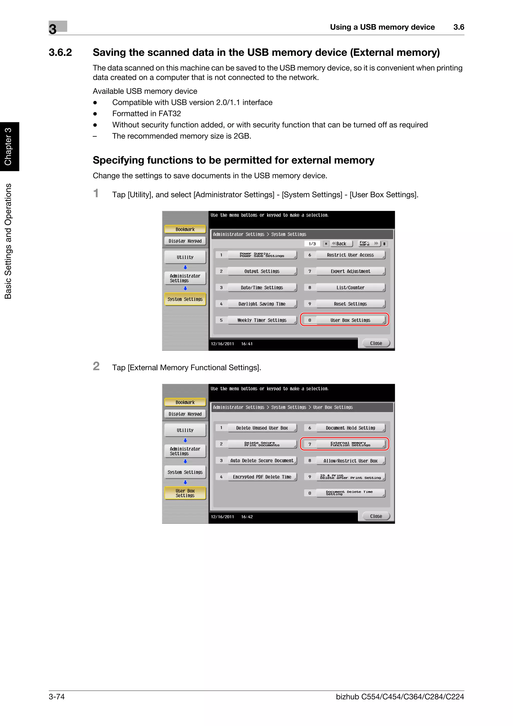 Using a USB memory device      3.6
                                3
                                3.6.2   Saving the scanned data in the USB memory device (External memory)
                                        The data scanned on this machine can be saved to the USB memory device, so it is convenient when printing
                                        data created on a computer that is not connected to the network.
                                        Available USB memory device
                                        -     Compatible with USB version 2.0/1.1 interface
                                        -     Formatted in FAT32
                                        -     Without security function added, or with security function that can be turned off as required
Chapter 3




                                        –     The recommended memory size is 2GB.


                                        Specifying functions to be permitted for external memory
                                        Change the settings to save documents in the USB memory device.
Basic Settings and Operations




                                        1    Tap [Utility], and select [Administrator Settings] - [System Settings] - [User Box Settings].




                                        2    Tap [External Memory Functional Settings].




                                3-74                                                                            bizhub C554/C454/C364/C284/C224
 