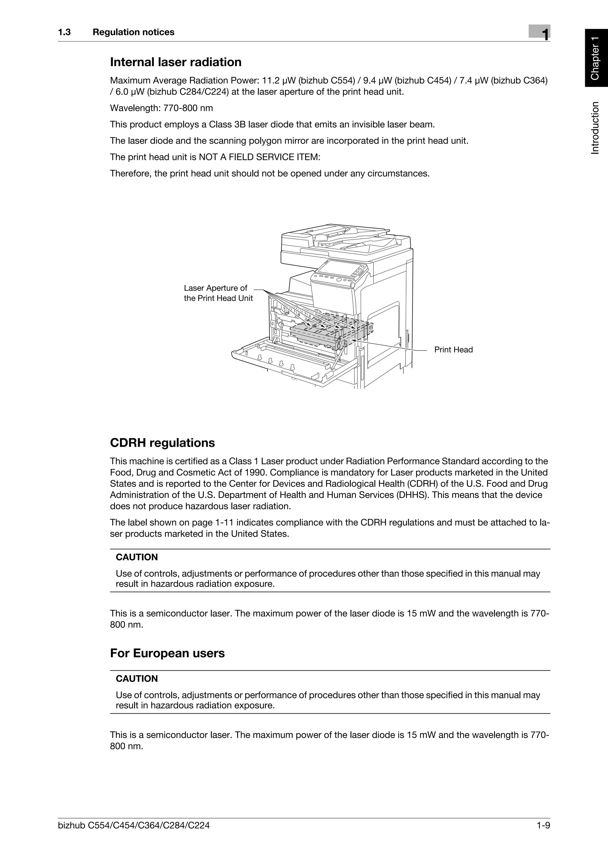 1.3    Regulation notices
                                                                                                                      1




                                                                                                                          Chapter 1
          Internal laser radiation
          Maximum Average Radiation Power: 11.2 μW (bizhub C554) / 9.4 μW (bizhub C454) / 7.4 μW (bizhub C364)
          / 6.0 μW (bizhub C284/C224) at the laser aperture of the print head unit.




                                                                                                                          Introduction
          Wavelength: 770-800 nm
          This product employs a Class 3B laser diode that emits an invisible laser beam.
          The laser diode and the scanning polygon mirror are incorporated in the print head unit.
          The print head unit is NOT A FIELD SERVICE ITEM:
          Therefore, the print head unit should not be opened under any circumstances.




                            Laser Aperture of
                            the Print Head Unit




                                                                                         Print Head




          CDRH regulations
          This machine is certified as a Class 1 Laser product under Radiation Performance Standard according to the
          Food, Drug and Cosmetic Act of 1990. Compliance is mandatory for Laser products marketed in the United
          States and is reported to the Center for Devices and Radiological Health (CDRH) of the U.S. Food and Drug
          Administration of the U.S. Department of Health and Human Services (DHHS). This means that the device
          does not produce hazardous laser radiation.
          The label shown on page 1-11 indicates compliance with the CDRH regulations and must be attached to la-
          ser products marketed in the United States.

            CAUTION
            Use of controls, adjustments or performance of procedures other than those specified in this manual may
            result in hazardous radiation exposure.


          This is a semiconductor laser. The maximum power of the laser diode is 15 mW and the wavelength is 770-
          800 nm.


          For European users

            CAUTION
            Use of controls, adjustments or performance of procedures other than those specified in this manual may
            result in hazardous radiation exposure.


          This is a semiconductor laser. The maximum power of the laser diode is 15 mW and the wavelength is 770-
          800 nm.




bizhub C554/C454/C364/C284/C224                                                                                   1-9
 