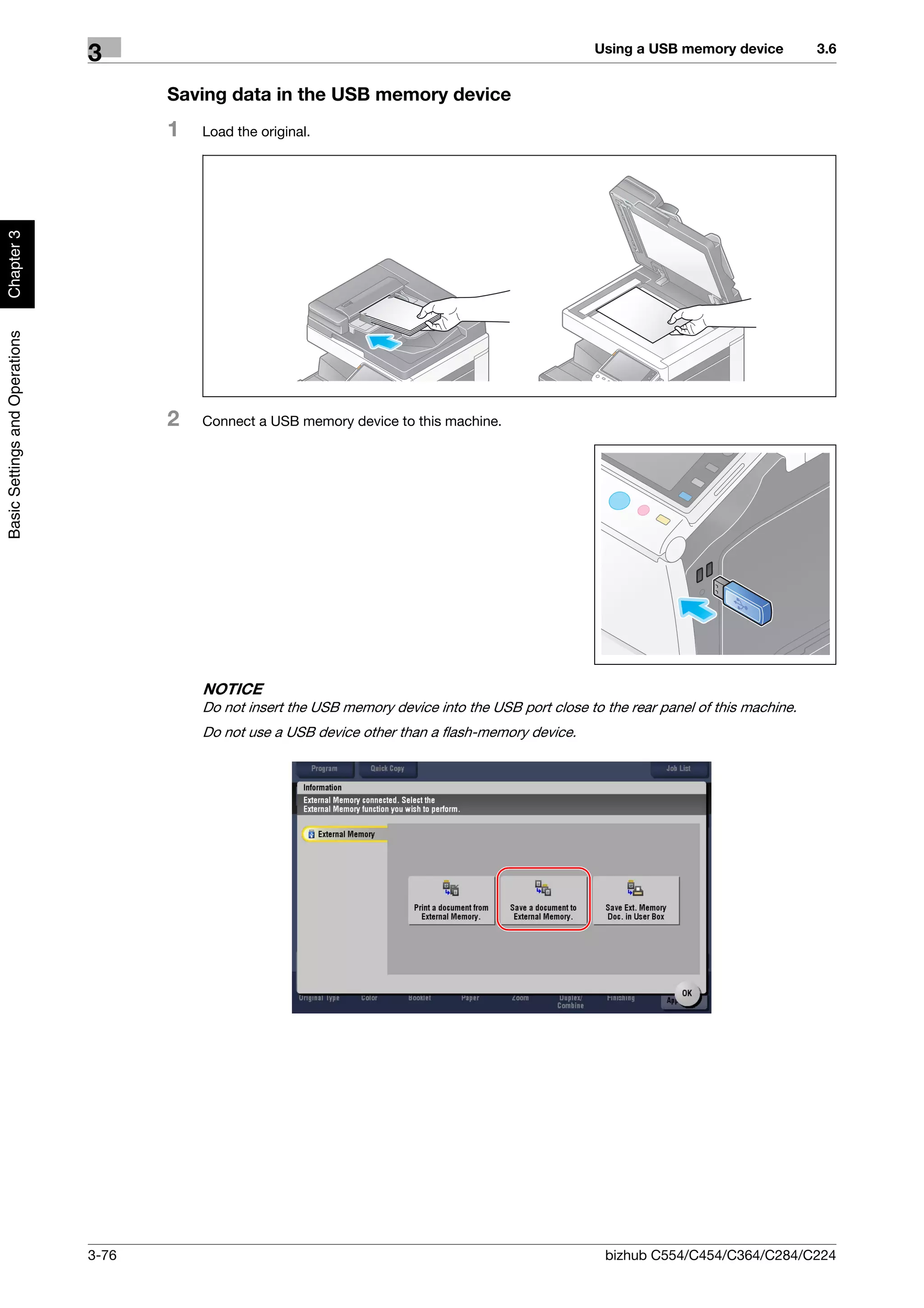 Using a USB memory device          3.6
                                3
                                       Saving data in the USB memory device
                                       1   Load the original.
Chapter 3
Basic Settings and Operations




                                       2   Connect a USB memory device to this machine.




                                           NOTICE
                                           Do not insert the USB memory device into the USB port close to the rear panel of this machine.
                                           Do not use a USB device other than a flash-memory device.




                                3-76                                                                      bizhub C554/C454/C364/C284/C224
 