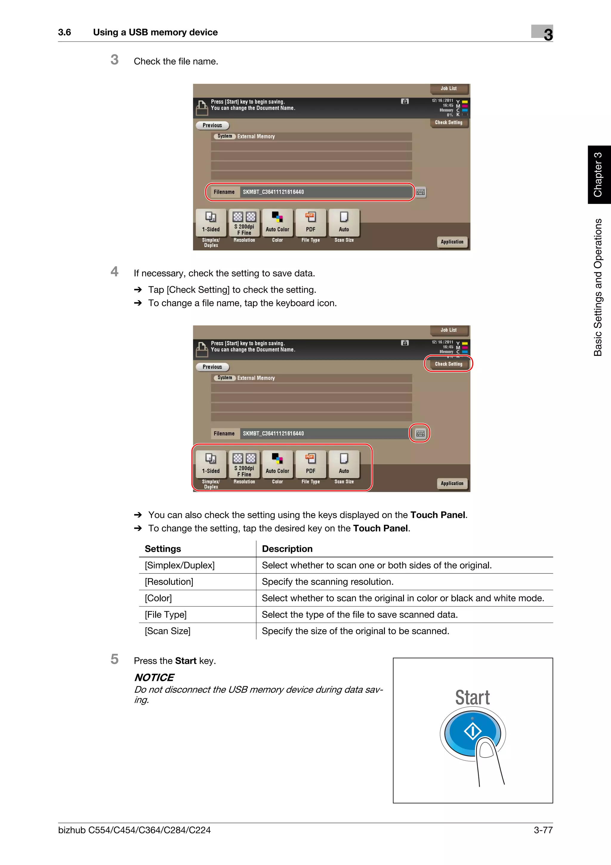 3.6    Using a USB memory device
                                                                                                                  3
          3    Check the file name.




                                                                                                                       Chapter 3
                                                                                                                       Basic Settings and Operations
          4    If necessary, check the setting to save data.
               % Tap [Check Setting] to check the setting.
               % To change a file name, tap the keyboard icon.




               % You can also check the setting using the keys displayed on the Touch Panel.
               % To change the setting, tap the desired key on the Touch Panel.

                 Settings                     Description
                 [Simplex/Duplex]             Select whether to scan one or both sides of the original.
                 [Resolution]                 Specify the scanning resolution.
                 [Color]                      Select whether to scan the original in color or black and white mode.
                 [File Type]                  Select the type of the file to save scanned data.
                 [Scan Size]                  Specify the size of the original to be scanned.


          5    Press the Start key.
               NOTICE
               Do not disconnect the USB memory device during data sav-
               ing.




bizhub C554/C454/C364/C284/C224                                                                                 3-77
 