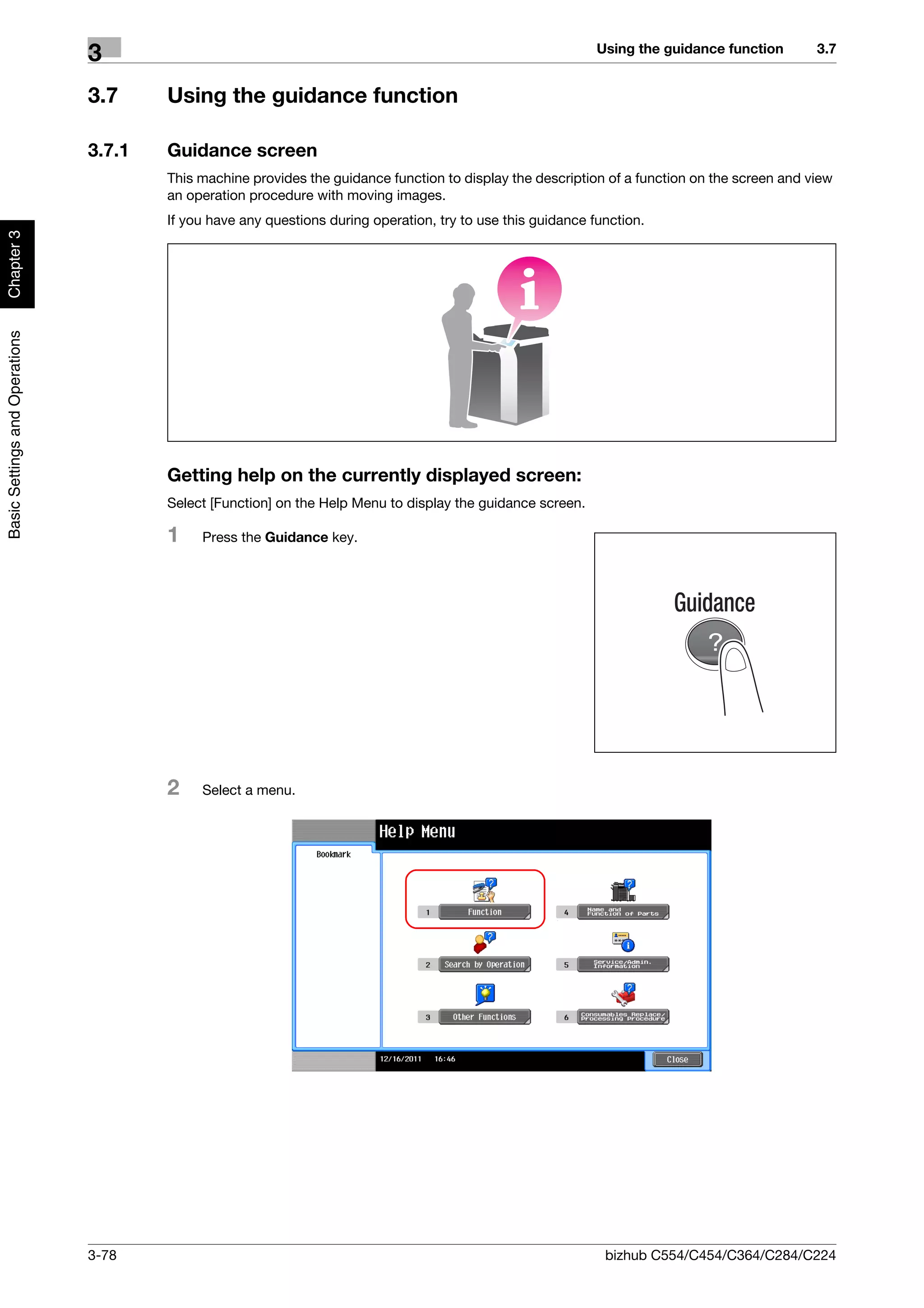 Using the guidance function       3.7
                                3
                                3.7     Using the guidance function

                                3.7.1   Guidance screen
                                        This machine provides the guidance function to display the description of a function on the screen and view
                                        an operation procedure with moving images.
                                        If you have any questions during operation, try to use this guidance function.
Chapter 3
Basic Settings and Operations




                                        Getting help on the currently displayed screen:
                                        Select [Function] on the Help Menu to display the guidance screen.

                                        1    Press the Guidance key.




                                        2    Select a menu.




                                3-78                                                                           bizhub C554/C454/C364/C284/C224
 
