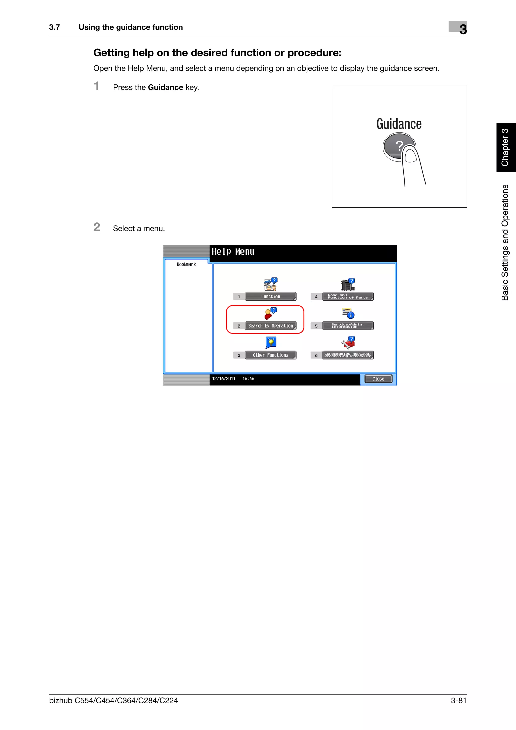 3.7    Using the guidance function
                                                                                                              3
          Getting help on the desired function or procedure:
          Open the Help Menu, and select a menu depending on an objective to display the guidance screen.

          1    Press the Guidance key.




                                                                                                                   Chapter 3
                                                                                                                   Basic Settings and Operations
          2    Select a menu.




bizhub C554/C454/C364/C284/C224                                                                             3-81
 