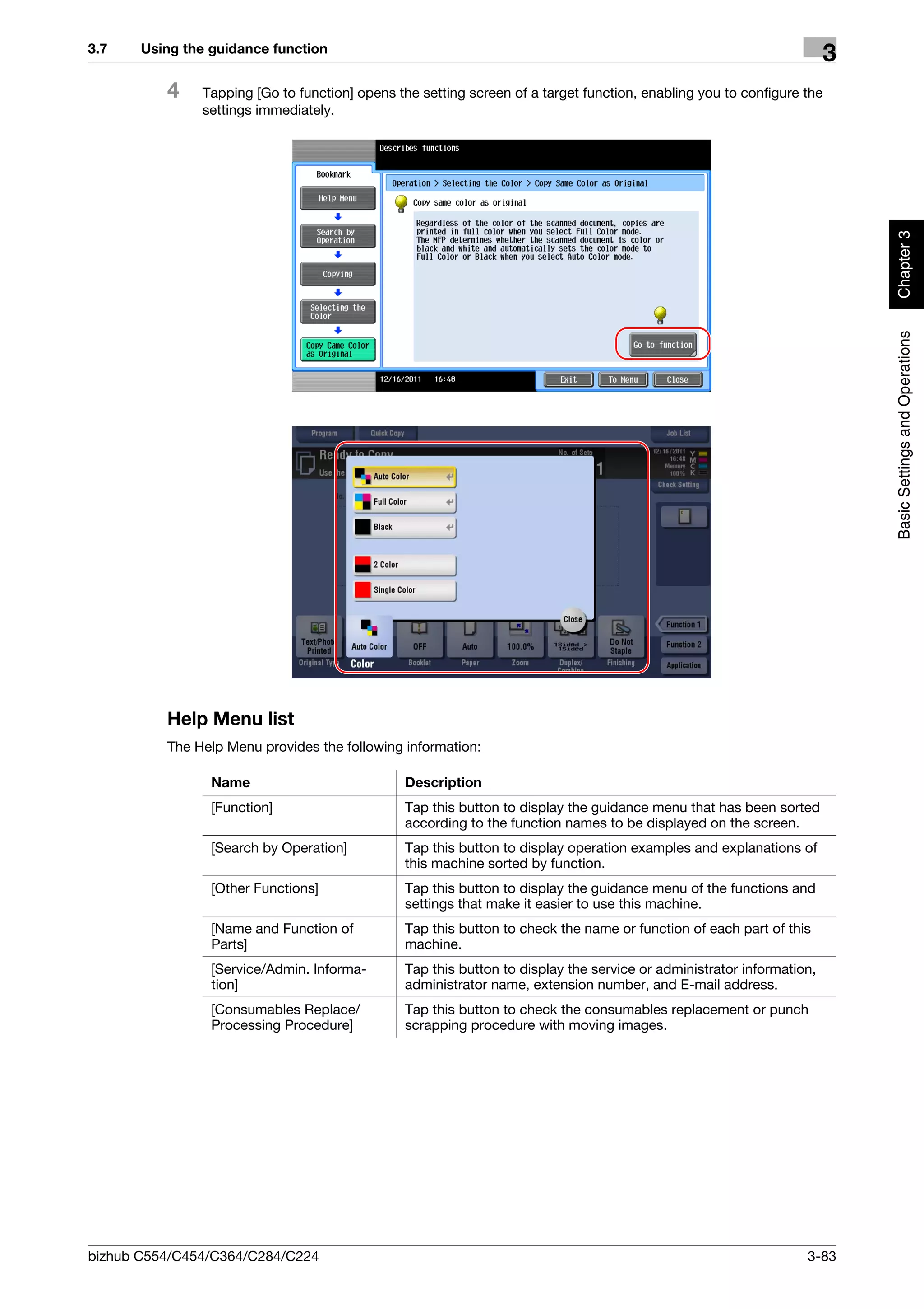 3.7    Using the guidance function
                                                                                                                      3
          4    Tapping [Go to function] opens the setting screen of a target function, enabling you to configure the
               settings immediately.




                                                                                                                          Chapter 3
                                                                                                                          Basic Settings and Operations
          Help Menu list
          The Help Menu provides the following information:

                 Name                          Description
                 [Function]                    Tap this button to display the guidance menu that has been sorted
                                               according to the function names to be displayed on the screen.
                 [Search by Operation]         Tap this button to display operation examples and explanations of
                                               this machine sorted by function.
                 [Other Functions]             Tap this button to display the guidance menu of the functions and
                                               settings that make it easier to use this machine.
                 [Name and Function of         Tap this button to check the name or function of each part of this
                 Parts]                        machine.
                 [Service/Admin. Informa-      Tap this button to display the service or administrator information,
                 tion]                         administrator name, extension number, and E-mail address.
                 [Consumables Replace/         Tap this button to check the consumables replacement or punch
                 Processing Procedure]         scrapping procedure with moving images.




bizhub C554/C454/C364/C284/C224                                                                                  3-83
 