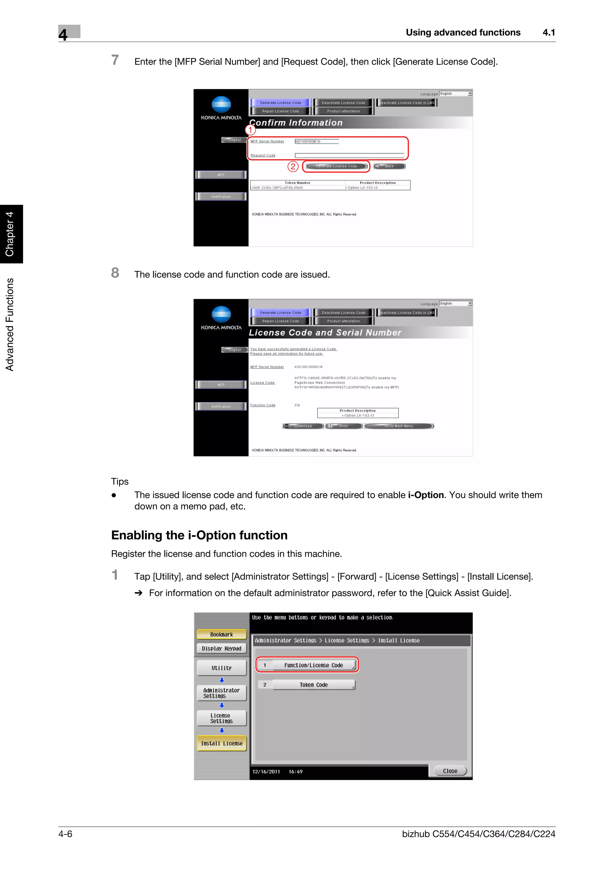 Using advanced functions             4.1
                     4
                           7    Enter the [MFP Serial Number] and [Request Code], then click [Generate License Code].




                                                             1



                                                                        2
Chapter 4




                           8    The license code and function code are issued.
Advanced Functions




                           Tips
                           -    The issued license code and function code are required to enable i-Option. You should write them
                                down on a memo pad, etc.


                           Enabling the i-Option function
                           Register the license and function codes in this machine.

                           1    Tap [Utility], and select [Administrator Settings] - [Forward] - [License Settings] - [Install License].
                                % For information on the default administrator password, refer to the [Quick Assist Guide].




                     4-6                                                                             bizhub C554/C454/C364/C284/C224
 