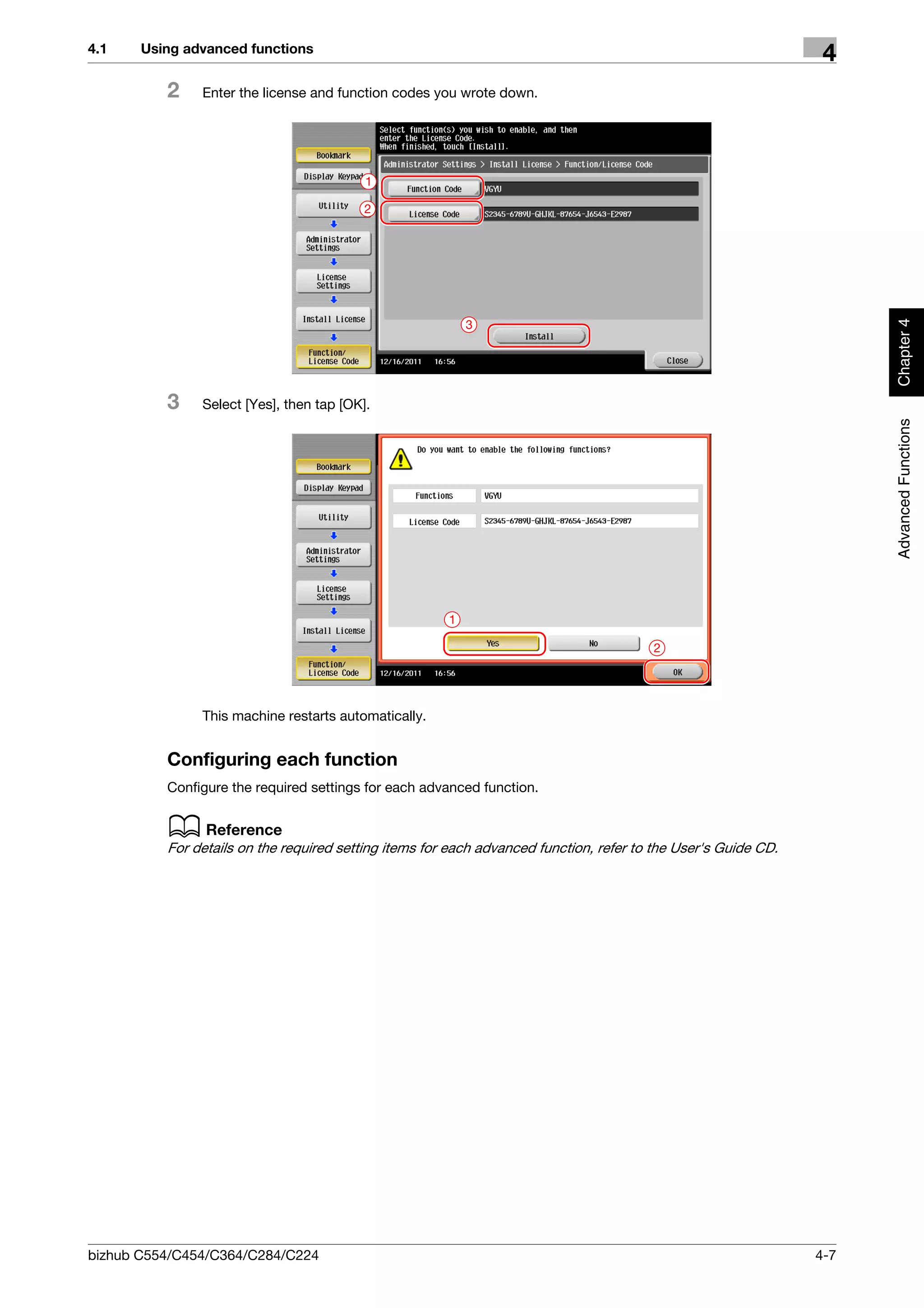 4.1    Using advanced functions
                                                                                                                 4
          2    Enter the license and function codes you wrote down.




                                          1

                                          2




                                                                                                                      Chapter 4
                                                           3




          3    Select [Yes], then tap [OK].




                                                                                                                      Advanced Functions
                                                       1

                                                                                        2




               This machine restarts automatically.


          Configuring each function
          Configure the required settings for each advanced function.


          d Reference
          For details on the required setting items for each advanced function, refer to the User's Guide CD.




bizhub C554/C454/C364/C284/C224                                                                                 4-7
 