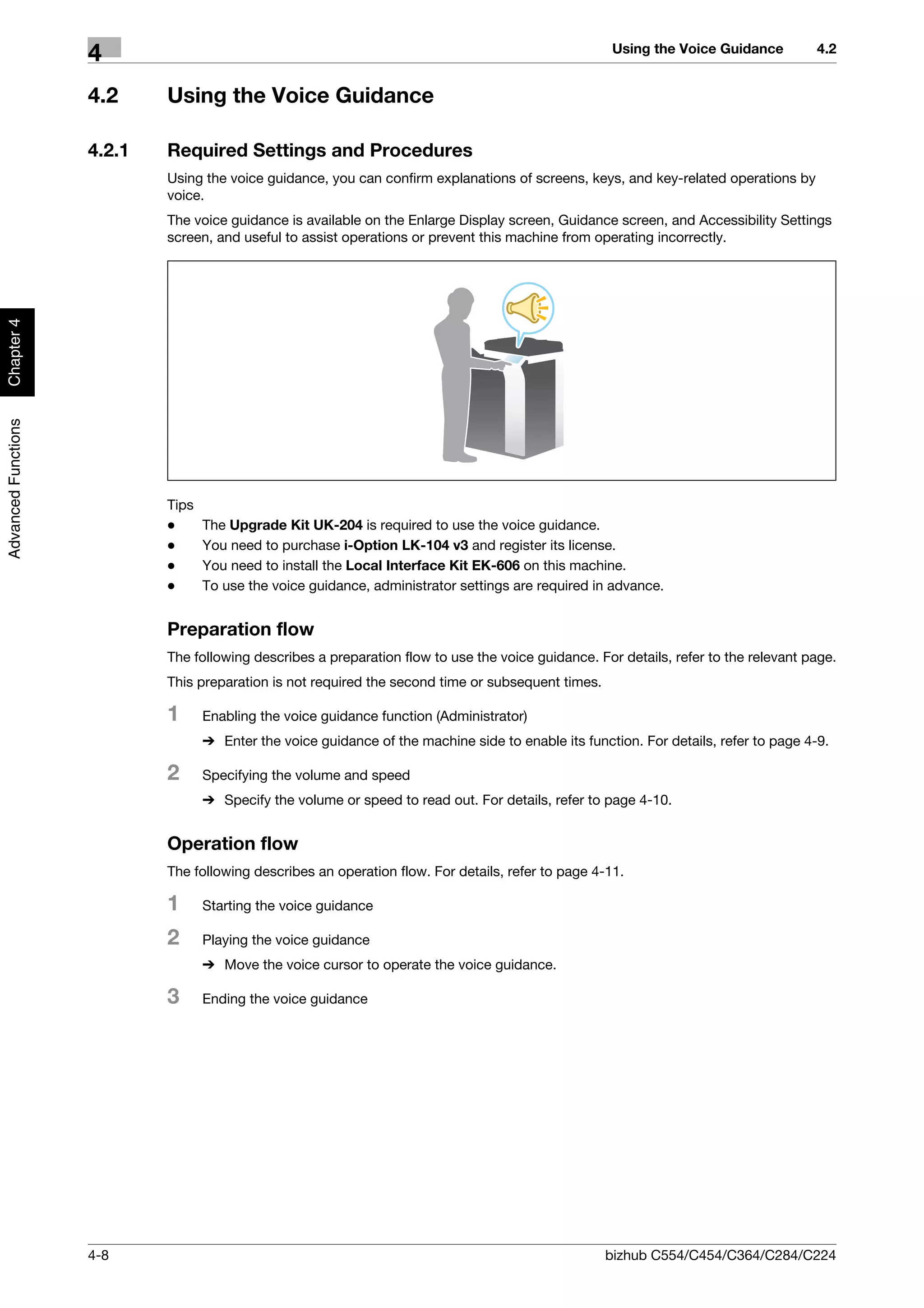 Using the Voice Guidance          4.2
                     4
                     4.2     Using the Voice Guidance

                     4.2.1   Required Settings and Procedures
                             Using the voice guidance, you can confirm explanations of screens, keys, and key-related operations by
                             voice.
                             The voice guidance is available on the Enlarge Display screen, Guidance screen, and Accessibility Settings
                             screen, and useful to assist operations or prevent this machine from operating incorrectly.
Chapter 4
Advanced Functions




                             Tips
                             -      The Upgrade Kit UK-204 is required to use the voice guidance.
                             -      You need to purchase i-Option LK-104 v3 and register its license.
                             -      You need to install the Local Interface Kit EK-606 on this machine.
                             -      To use the voice guidance, administrator settings are required in advance.


                             Preparation flow
                             The following describes a preparation flow to use the voice guidance. For details, refer to the relevant page.
                             This preparation is not required the second time or subsequent times.

                             1      Enabling the voice guidance function (Administrator)
                                    % Enter the voice guidance of the machine side to enable its function. For details, refer to page 4-9.

                             2      Specifying the volume and speed
                                    % Specify the volume or speed to read out. For details, refer to page 4-10.


                             Operation flow
                             The following describes an operation flow. For details, refer to page 4-11.

                             1      Starting the voice guidance

                             2      Playing the voice guidance
                                    % Move the voice cursor to operate the voice guidance.

                             3      Ending the voice guidance




                     4-8                                                                             bizhub C554/C454/C364/C284/C224
 