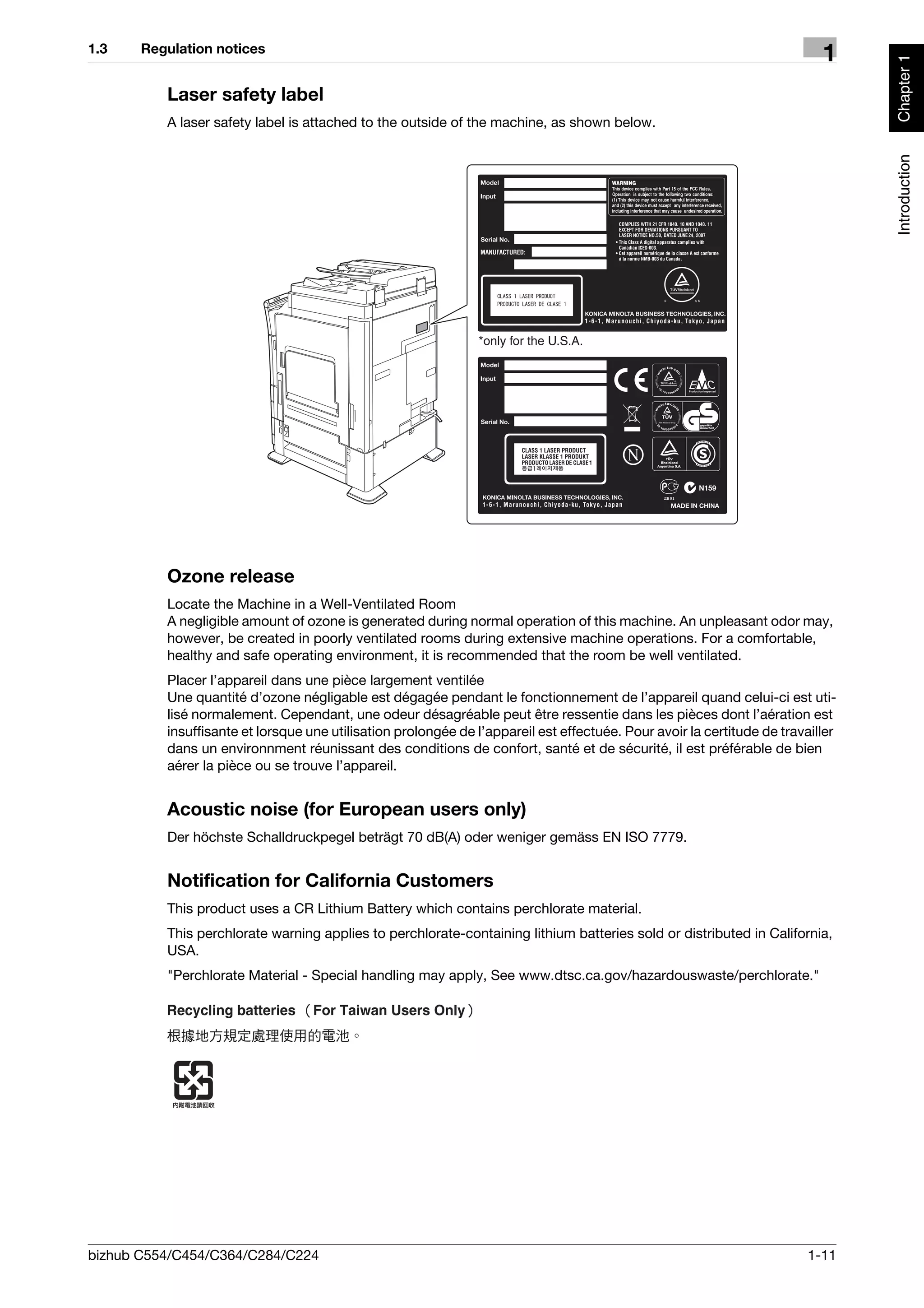 1.3    Regulation notices
                                                                                                                           1




                                                                                                                                 Chapter 1
          Laser safety label
          A laser safety label is attached to the outside of the machine, as shown below.




                                                                                                                                 Introduction
                                                               *only for the U.S.A.




          Ozone release
          Locate the Machine in a Well-Ventilated Room
          A negligible amount of ozone is generated during normal operation of this machine. An unpleasant odor may,
          however, be created in poorly ventilated rooms during extensive machine operations. For a comfortable,
          healthy and safe operating environment, it is recommended that the room be well ventilated.
          Placer l’appareil dans une pièce largement ventilée
          Une quantité d’ozone négligable est dégagée pendant le fonctionnement de l’appareil quand celui-ci est uti-
          lisé normalement. Cependant, une odeur désagréable peut être ressentie dans les pièces dont l’aération est
          insuffisante et lorsque une utilisation prolongée de l’appareil est effectuée. Pour avoir la certitude de travailler
          dans un environnment réunissant des conditions de confort, santé et de sécurité, il est préférable de bien
          aérer la pièce ou se trouve l’appareil.


          Acoustic noise (for European users only)
          Der höchste Schalldruckpegel beträgt 70 dB(A) oder weniger gemäss EN ISO 7779.


          Notification for California Customers
          This product uses a CR Lithium Battery which contains perchlorate material.
          This perchlorate warning applies to perchlorate-containing lithium batteries sold or distributed in California,
          USA.
          "Perchlorate Material - Special handling may apply, See www.dtsc.ca.gov/hazardouswaste/perchlorate."




bizhub C554/C454/C364/C284/C224                                                                                          1-11
 