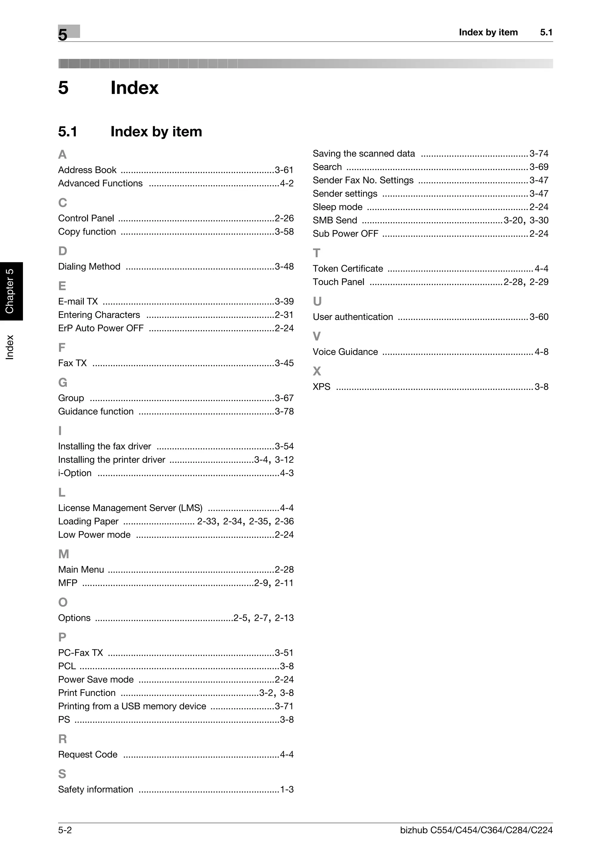 Index by item                5.1
            5


            5                  Index

            5.1                Index by item
            A                                                                                        Saving the scanned data .......................................... 3-74
            Address Book ............................................................3-61            Search ....................................................................... 3-69
            Advanced Functions ...................................................4-2                Sender Fax No. Settings ........................................... 3-47
                                                                                                     Sender settings ......................................................... 3-47
            C                                                                                        Sleep mode ............................................................... 2-24
            Control Panel .............................................................2-26          SMB Send ....................................................... 3-20, 3-30
            Copy function ............................................................3-58           Sub Power OFF ......................................................... 2-24
            D                                                                                        T
            Dialing Method ..........................................................3-48            Token Certificate ......................................................... 4-4
Chapter 5




                                                                                                     Touch Panel .................................................... 2-28, 2-29
            E
            E-mail TX ...................................................................3-39        U
            Entering Characters ..................................................2-31               User authentication ................................................... 3-60
            ErP Auto Power OFF .................................................2-24
                                                                                                     V
Index




            F                                                                                        Voice Guidance ........................................................... 4-8
            Fax TX .......................................................................3-45
                                                                                                     X
            G                                                                                        XPS ............................................................................. 3-8
            Group ........................................................................3-67
            Guidance function .....................................................3-78

            I
            Installing the fax driver ..............................................3-54
            Installing the printer driver .................................3-4, 3-12
            i-Option .......................................................................4-3

            L
            License Management Server (LMS) ............................4-4
            Loading Paper ............................ 2-33, 2-34, 2-35, 2-36
            Low Power mode ......................................................2-24

            M
            Main Menu .................................................................2-28
            MFP ...................................................................2-9, 2-11

            O
            Options ......................................................2-5, 2-7, 2-13

            P
            PC-Fax TX .................................................................3-51
            PCL ..............................................................................3-8
            Power Save mode .....................................................2-24
            Print Function ......................................................3-2, 3-8
            Printing from a USB memory device .........................3-71
            PS ................................................................................3-8

            R
            Request Code .............................................................4-4

            S
            Safety information .......................................................1-3



            5-2                                                                                                                     bizhub C554/C454/C364/C284/C224
 