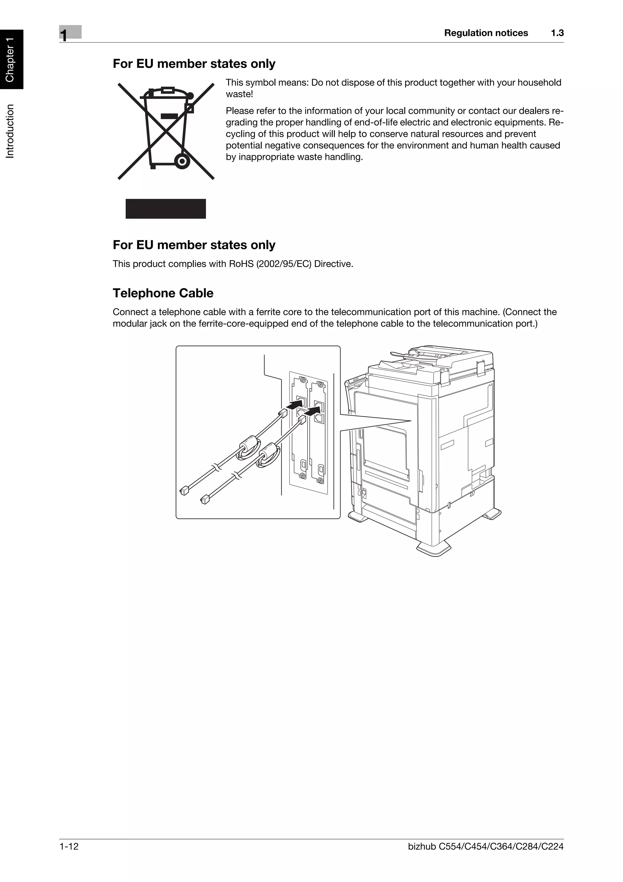 Regulation notices        1.3
               1
Chapter 1




                      For EU member states only
                                                This symbol means: Do not dispose of this product together with your household
                                                waste!
Introduction




                                                Please refer to the information of your local community or contact our dealers re-
                                                grading the proper handling of end-of-life electric and electronic equipments. Re-
                                                cycling of this product will help to conserve natural resources and prevent
                                                potential negative consequences for the environment and human health caused
                                                by inappropriate waste handling.




                      For EU member states only
                      This product complies with RoHS (2002/95/EC) Directive.


                      Telephone Cable
                      Connect a telephone cable with a ferrite core to the telecommunication port of this machine. (Connect the
                      modular jack on the ferrite-core-equipped end of the telephone cable to the telecommunication port.)




               1-12                                                                         bizhub C554/C454/C364/C284/C224
 