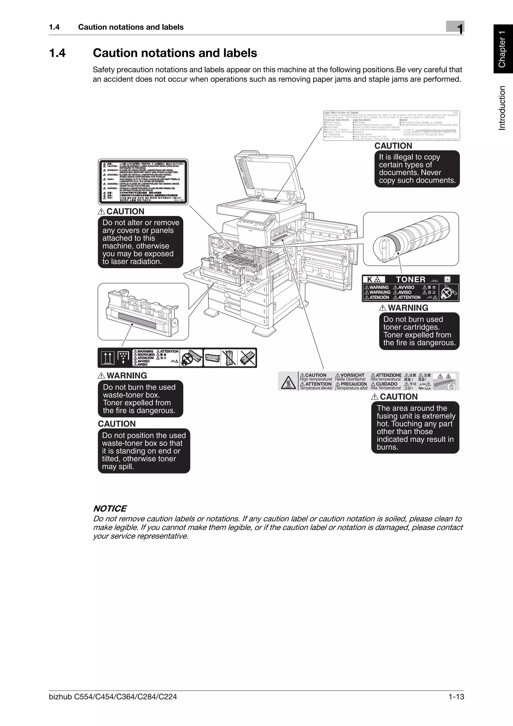 1.4    Caution notations and labels
                                                                                                                      1




                                                                                                                           Chapter 1
1.4       Caution notations and labels
          Safety precaution notations and labels appear on this machine at the following positions.Be very careful that
          an accident does not occur when operations such as removing paper jams and staple jams are performed.




                                                                                                                           Introduction
          NOTICE
          Do not remove caution labels or notations. If any caution label or caution notation is soiled, please clean to
          make legible. If you cannot make them legible, or if the caution label or notation is damaged, please contact
          your service representative.




bizhub C554/C454/C364/C284/C224                                                                                    1-13
 