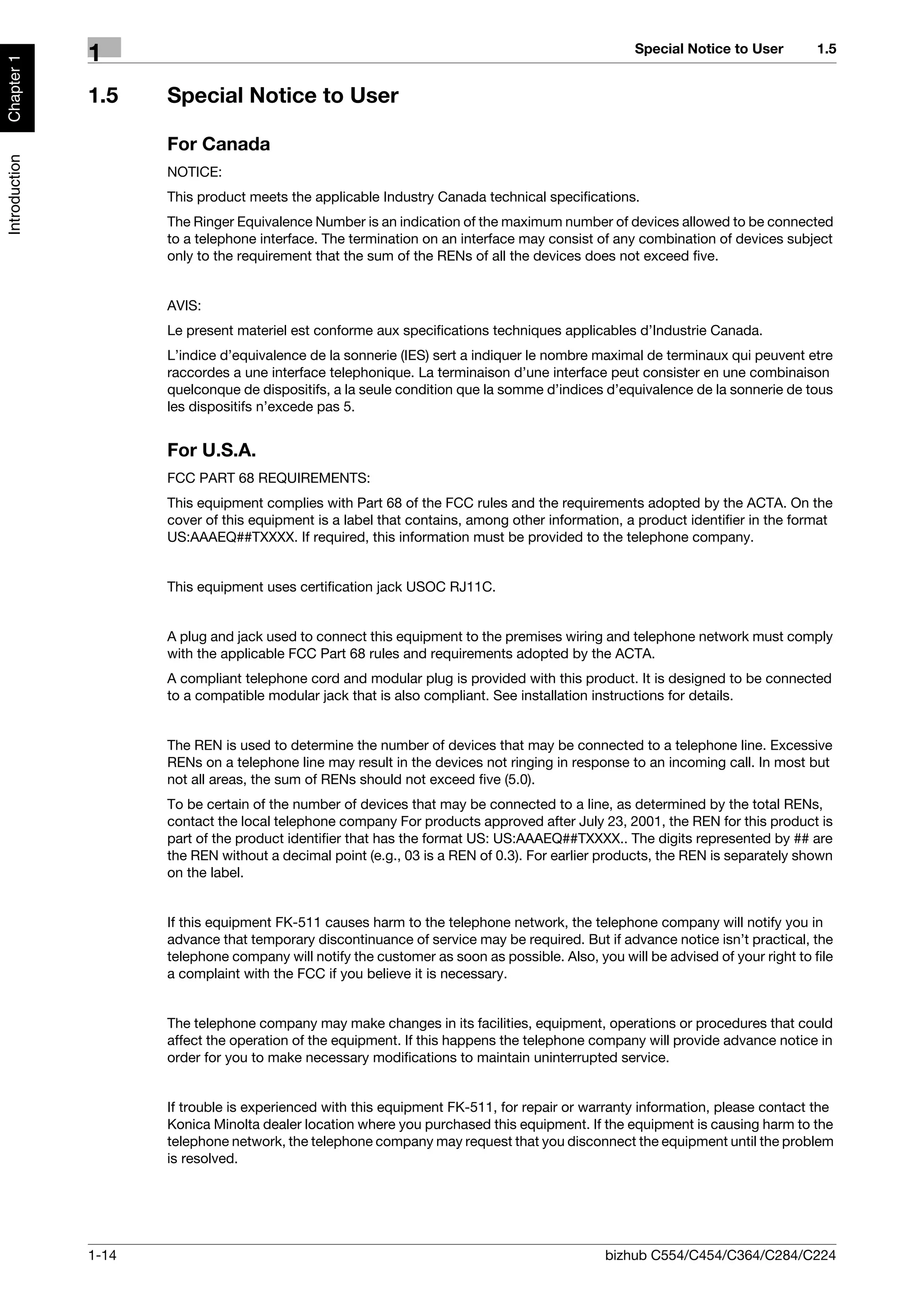 Special Notice to User         1.5
               1
Chapter 1




               1.5    Special Notice to User

                      For Canada
Introduction




                      NOTICE:
                      This product meets the applicable Industry Canada technical specifications.
                      The Ringer Equivalence Number is an indication of the maximum number of devices allowed to be connected
                      to a telephone interface. The termination on an interface may consist of any combination of devices subject
                      only to the requirement that the sum of the RENs of all the devices does not exceed five.


                      AVIS:
                      Le present materiel est conforme aux specifications techniques applicables d’Industrie Canada.
                      L’indice d’equivalence de la sonnerie (IES) sert a indiquer le nombre maximal de terminaux qui peuvent etre
                      raccordes a une interface telephonique. La terminaison d’une interface peut consister en une combinaison
                      quelconque de dispositifs, a la seule condition que la somme d’indices d’equivalence de la sonnerie de tous
                      les dispositifs n’excede pas 5.


                      For U.S.A.
                      FCC PART 68 REQUIREMENTS:
                      This equipment complies with Part 68 of the FCC rules and the requirements adopted by the ACTA. On the
                      cover of this equipment is a label that contains, among other information, a product identifier in the format
                      US:AAAEQ##TXXXX. If required, this information must be provided to the telephone company.


                      This equipment uses certification jack USOC RJ11C.


                      A plug and jack used to connect this equipment to the premises wiring and telephone network must comply
                      with the applicable FCC Part 68 rules and requirements adopted by the ACTA.
                      A compliant telephone cord and modular plug is provided with this product. It is designed to be connected
                      to a compatible modular jack that is also compliant. See installation instructions for details.


                      The REN is used to determine the number of devices that may be connected to a telephone line. Excessive
                      RENs on a telephone line may result in the devices not ringing in response to an incoming call. In most but
                      not all areas, the sum of RENs should not exceed five (5.0).
                      To be certain of the number of devices that may be connected to a line, as determined by the total RENs,
                      contact the local telephone company For products approved after July 23, 2001, the REN for this product is
                      part of the product identifier that has the format US: US:AAAEQ##TXXXX.. The digits represented by ## are
                      the REN without a decimal point (e.g., 03 is a REN of 0.3). For earlier products, the REN is separately shown
                      on the label.


                      If this equipment FK-511 causes harm to the telephone network, the telephone company will notify you in
                      advance that temporary discontinuance of service may be required. But if advance notice isn’t practical, the
                      telephone company will notify the customer as soon as possible. Also, you will be advised of your right to file
                      a complaint with the FCC if you believe it is necessary.


                      The telephone company may make changes in its facilities, equipment, operations or procedures that could
                      affect the operation of the equipment. If this happens the telephone company will provide advance notice in
                      order for you to make necessary modifications to maintain uninterrupted service.


                      If trouble is experienced with this equipment FK-511, for repair or warranty information, please contact the
                      Konica Minolta dealer location where you purchased this equipment. If the equipment is causing harm to the
                      telephone network, the telephone company may request that you disconnect the equipment until the problem
                      is resolved.




               1-14                                                                            bizhub C554/C454/C364/C284/C224
 