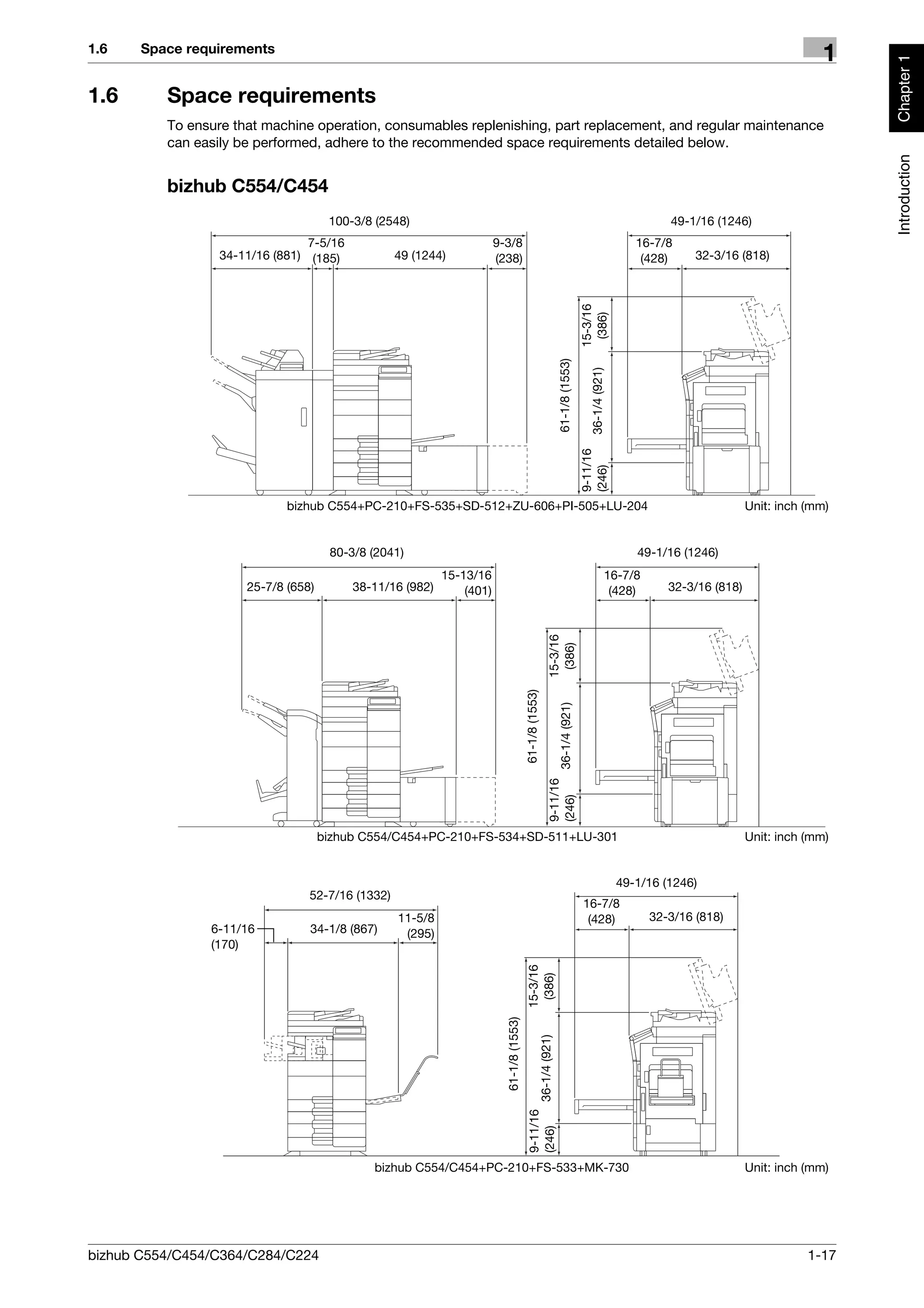1.6    Space requirements
                                                                                                                                                                                            1




                                                                                                                                                                                                 Chapter 1
1.6       Space requirements
          To ensure that machine operation, consumables replenishing, part replacement, and regular maintenance
          can easily be performed, adhere to the recommended space requirements detailed below.




                                                                                                                                                                                                 Introduction
          bizhub C554/C454
                                      100-3/8 (2548)                                                                                                           49-1/16 (1246)
                                 7-5/16                                9-3/8                                                                            16-7/8
                  34-11/16 (881) (185)            49 (1244)            (238)                                                                             (428)      32-3/16 (818)




                                                                                                                                  15-3/16
                                                                                                                                   (386)
                                                                                                                  61-1/8 (1553)

                                                                                                                                    36-1/4 (921)
                                                                                                                                  9-11/16
                                                                                                                                  (246)
                             bizhub C554+PC-210+FS-535+SD-512+ZU-606+PI-505+LU-204                                                                                             Unit: inch (mm)


                                      80-3/8 (2041)                                                                                                     49-1/16 (1246)
                                                           15-13/16                                                                                16-7/8
                      25-7/8 (658)        38-11/16 (982)       (401)                                                                                (428)      32-3/16 (818)
                                                                                                         15-3/16
                                                                                                          (386)
                                                                                         61-1/8 (1553)

                                                                                                                 36-1/4 (921)
                                                                                                         9-11/16
                                                                                                         (246)




                                     bizhub C554/C454+PC-210+FS-534+SD-511+LU-301                                                                                              Unit: inch (mm)


                                                                                                                                                    49-1/16 (1246)
                                 52-7/16 (1332)
                                                                                                                                  16-7/8
                                                  11-5/8                                                                           (428)                    32-3/16 (818)
                6-11/16          34-1/8 (867)      (295)
                (170)
                                                                                          15-3/16
                                                                                           (386)
                                                                         61-1/8 (1553)

                                                                                                   36-1/4 (921)
                                                                                           9-11/16
                                                                                           (246)




                                             bizhub C554/C454+PC-210+FS-533+MK-730                                                                                             Unit: inch (mm)




bizhub C554/C454/C364/C284/C224                                                                                                                                                           1-17
 