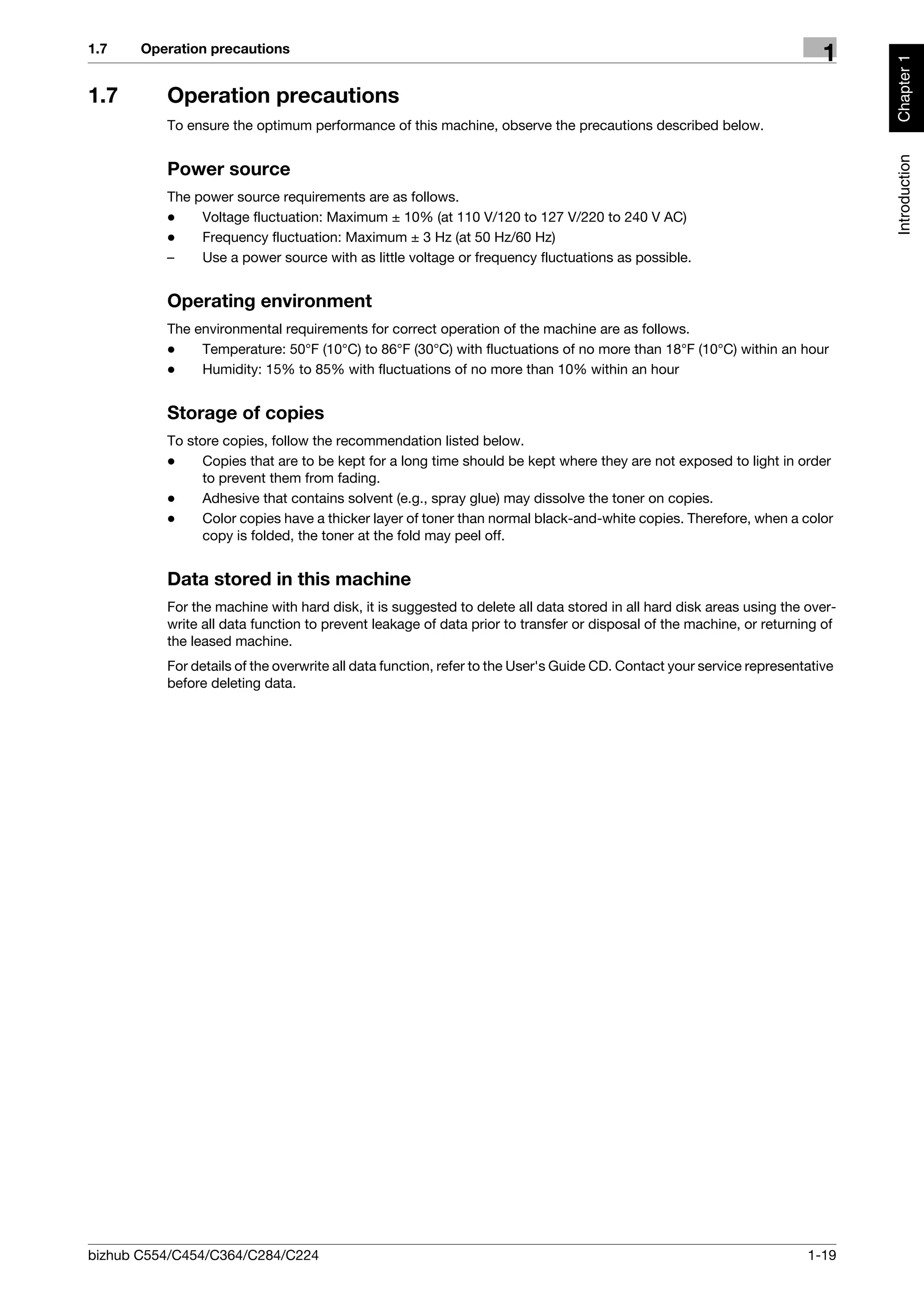 1.7    Operation precautions
                                                                                                                         1




                                                                                                                              Chapter 1
1.7       Operation precautions
          To ensure the optimum performance of this machine, observe the precautions described below.




                                                                                                                              Introduction
          Power source
          The power source requirements are as follows.
          -    Voltage fluctuation: Maximum ± 10% (at 110 V/120 to 127 V/220 to 240 V AC)
          -    Frequency fluctuation: Maximum ± 3 Hz (at 50 Hz/60 Hz)
          –    Use a power source with as little voltage or frequency fluctuations as possible.


          Operating environment
          The environmental requirements for correct operation of the machine are as follows.
          -    Temperature: 50°F (10°C) to 86°F (30°C) with fluctuations of no more than 18°F (10°C) within an hour
          -    Humidity: 15% to 85% with fluctuations of no more than 10% within an hour


          Storage of copies
          To store copies, follow the recommendation listed below.
          -    Copies that are to be kept for a long time should be kept where they are not exposed to light in order
               to prevent them from fading.
          -    Adhesive that contains solvent (e.g., spray glue) may dissolve the toner on copies.
          -    Color copies have a thicker layer of toner than normal black-and-white copies. Therefore, when a color
               copy is folded, the toner at the fold may peel off.


          Data stored in this machine
          For the machine with hard disk, it is suggested to delete all data stored in all hard disk areas using the over-
          write all data function to prevent leakage of data prior to transfer or disposal of the machine, or returning of
          the leased machine.
          For details of the overwrite all data function, refer to the User's Guide CD. Contact your service representative
          before deleting data.




bizhub C554/C454/C364/C284/C224                                                                                       1-19
 