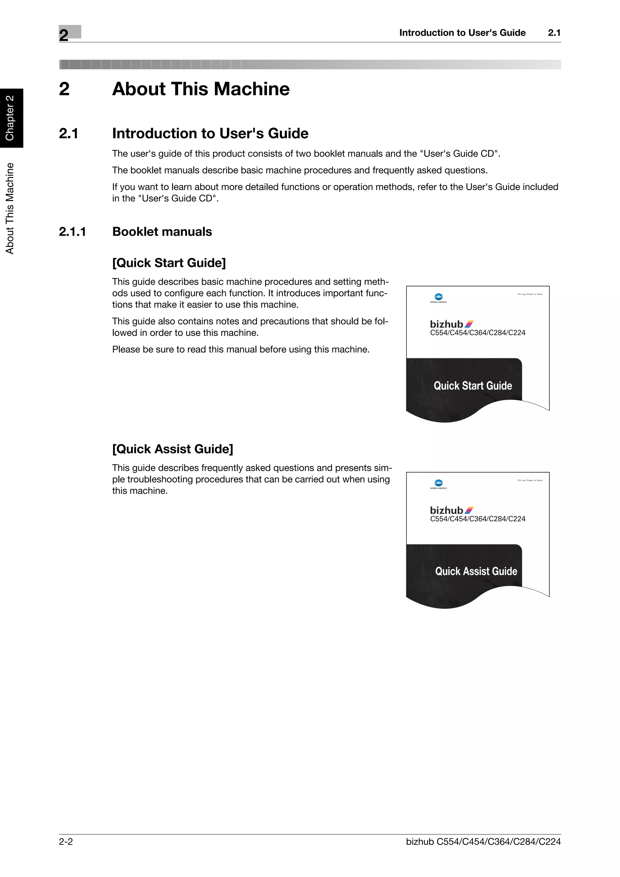 Introduction to User's Guide       2.1
                     2


                     2       About This Machine
Chapter 2




                     2.1     Introduction to User's Guide
                             The user's guide of this product consists of two booklet manuals and the "User's Guide CD".
About This Machine




                             The booklet manuals describe basic machine procedures and frequently asked questions.
                             If you want to learn about more detailed functions or operation methods, refer to the User's Guide included
                             in the "User's Guide CD".


                     2.1.1   Booklet manuals

                             [Quick Start Guide]
                             This guide describes basic machine procedures and setting meth-
                             ods used to configure each function. It introduces important func-
                             tions that make it easier to use this machine.
                             This guide also contains notes and precautions that should be fol-
                             lowed in order to use this machine.
                             Please be sure to read this manual before using this machine.


                                                                                                          Quick Start Guide




                             [Quick Assist Guide]
                             This guide describes frequently asked questions and presents sim-
                             ple troubleshooting procedures that can be carried out when using
                             this machine.




                                                                                                          Quick Assist Guide




                     2-2                                                                           bizhub C554/C454/C364/C284/C224
 