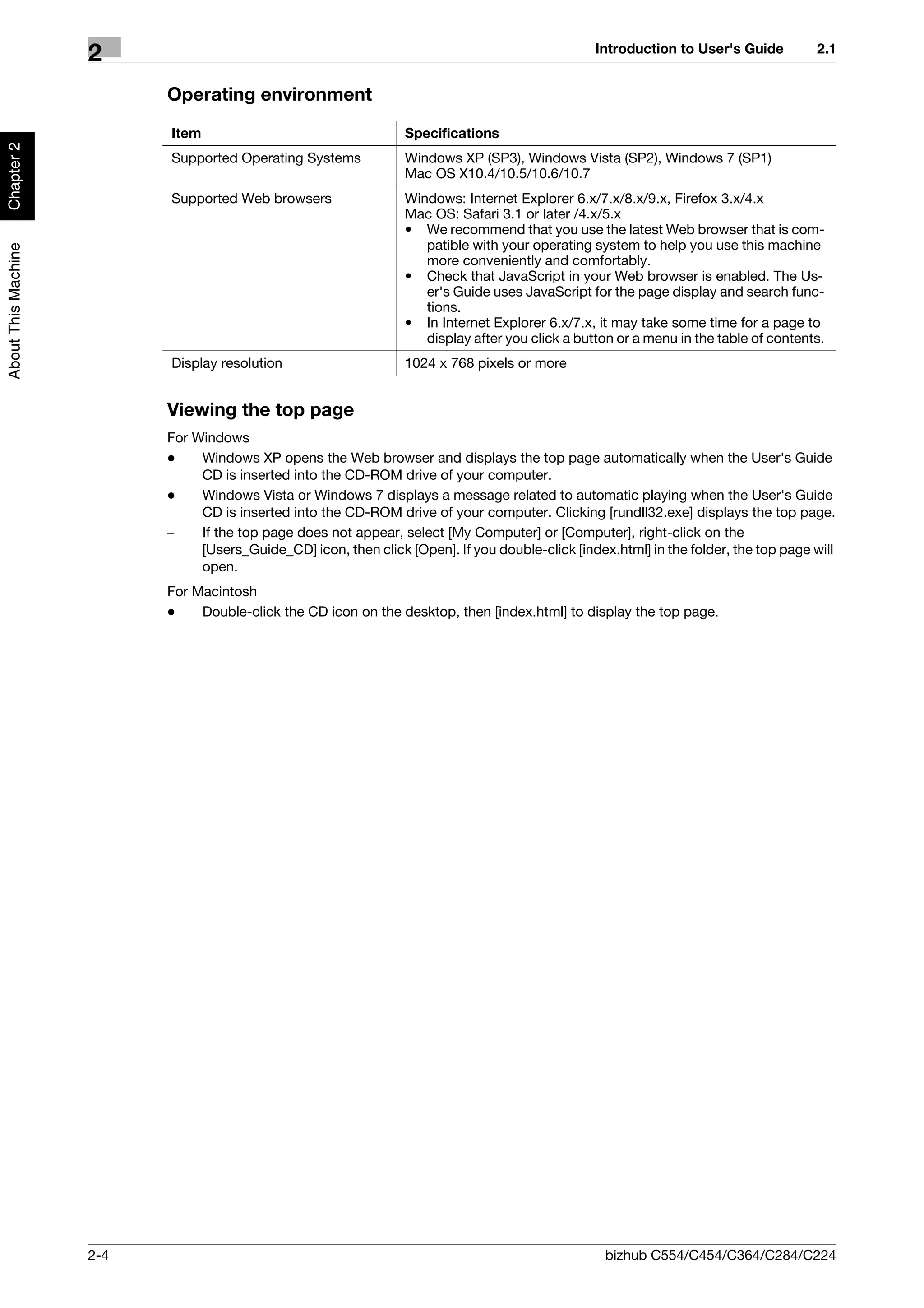 Introduction to User's Guide         2.1
                     2
                           Operating environment

                           Item                                   Specifications
Chapter 2




                           Supported Operating Systems            Windows XP (SP3), Windows Vista (SP2), Windows 7 (SP1)
                                                                  Mac OS X10.4/10.5/10.6/10.7
                           Supported Web browsers                 Windows: Internet Explorer 6.x/7.x/8.x/9.x, Firefox 3.x/4.x
                                                                  Mac OS: Safari 3.1 or later /4.x/5.x
                                                                  • We recommend that you use the latest Web browser that is com-
                                                                     patible with your operating system to help you use this machine
About This Machine




                                                                     more conveniently and comfortably.
                                                                  • Check that JavaScript in your Web browser is enabled. The Us-
                                                                     er's Guide uses JavaScript for the page display and search func-
                                                                     tions.
                                                                  • In Internet Explorer 6.x/7.x, it may take some time for a page to
                                                                     display after you click a button or a menu in the table of contents.
                           Display resolution                     1024 x 768 pixels or more


                           Viewing the top page
                           For Windows
                           -    Windows XP opens the Web browser and displays the top page automatically when the User's Guide
                                CD is inserted into the CD-ROM drive of your computer.
                           -    Windows Vista or Windows 7 displays a message related to automatic playing when the User's Guide
                                CD is inserted into the CD-ROM drive of your computer. Clicking [rundll32.exe] displays the top page.
                           –    If the top page does not appear, select [My Computer] or [Computer], right-click on the
                                [Users_Guide_CD] icon, then click [Open]. If you double-click [index.html] in the folder, the top page will
                                open.
                           For Macintosh
                           -    Double-click the CD icon on the desktop, then [index.html] to display the top page.




                     2-4                                                                            bizhub C554/C454/C364/C284/C224
 