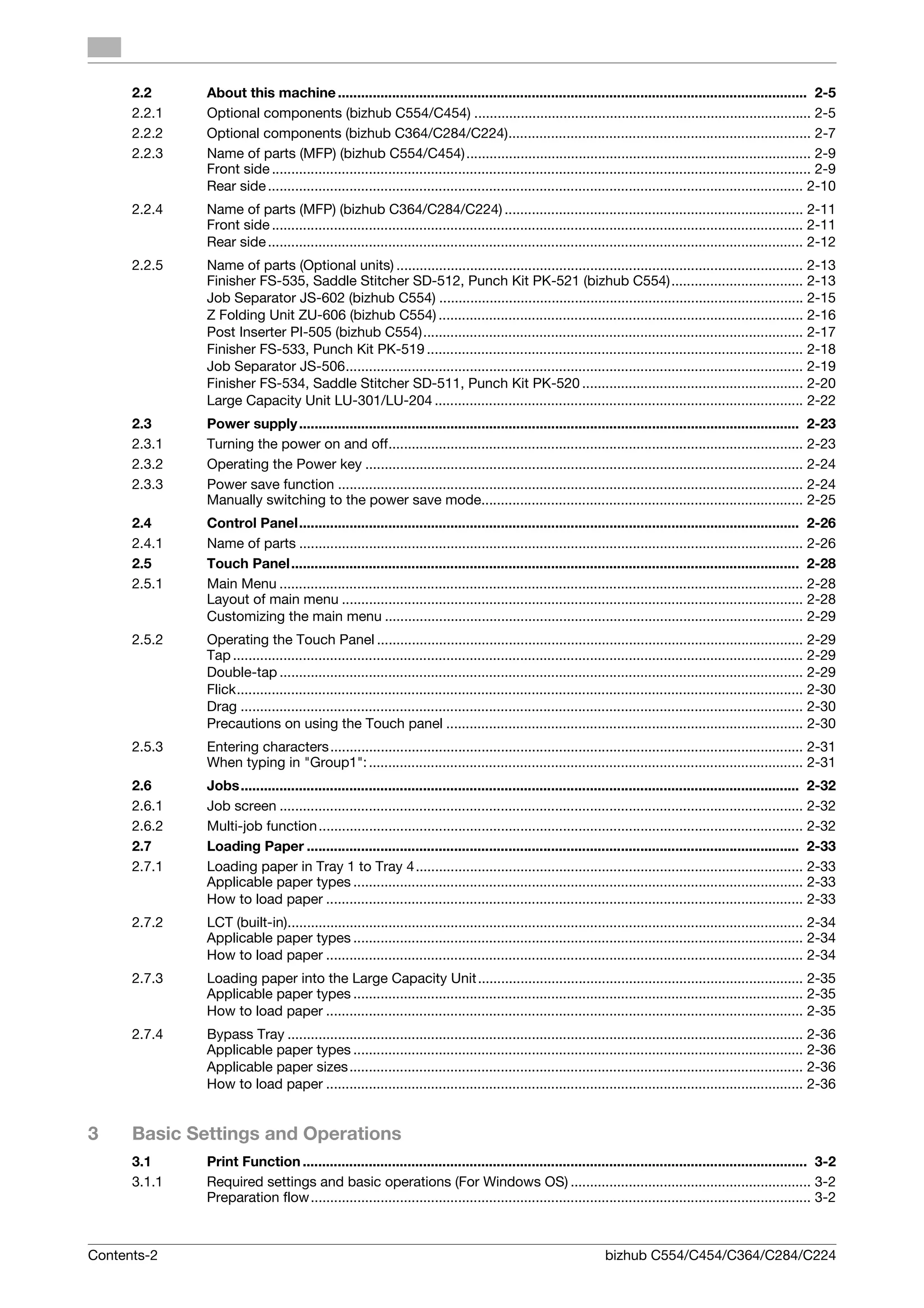 2.2     About this machine ......................................................................................................................... 2-5
      2.2.1   Optional components (bizhub C554/C454) ....................................................................................... 2-5
      2.2.2   Optional components (bizhub C364/C284/C224).............................................................................. 2-7
      2.2.3   Name of parts (MFP) (bizhub C554/C454) ......................................................................................... 2-9
              Front side ........................................................................................................................................... 2-9
              Rear side .......................................................................................................................................... 2-10
      2.2.4   Name of parts (MFP) (bizhub C364/C284/C224) ............................................................................. 2-11
              Front side ......................................................................................................................................... 2-11
              Rear side .......................................................................................................................................... 2-12
      2.2.5   Name of parts (Optional units) ......................................................................................................... 2-13
              Finisher FS-535, Saddle Stitcher SD-512, Punch Kit PK-521 (bizhub C554).................................. 2-13
              Job Separator JS-602 (bizhub C554) .............................................................................................. 2-15
              Z Folding Unit ZU-606 (bizhub C554) .............................................................................................. 2-16
              Post Inserter PI-505 (bizhub C554).................................................................................................. 2-17
              Finisher FS-533, Punch Kit PK-519 ................................................................................................. 2-18
              Job Separator JS-506...................................................................................................................... 2-19
              Finisher FS-534, Saddle Stitcher SD-511, Punch Kit PK-520 ......................................................... 2-20
              Large Capacity Unit LU-301/LU-204 ............................................................................................... 2-22
      2.3     Power supply ................................................................................................................................. 2-23
      2.3.1   Turning the power on and off........................................................................................................... 2-23
      2.3.2   Operating the Power key ................................................................................................................. 2-24
      2.3.3   Power save function ........................................................................................................................ 2-24
              Manually switching to the power save mode................................................................................... 2-25
      2.4     Control Panel................................................................................................................................. 2-26
      2.4.1   Name of parts .................................................................................................................................. 2-26
      2.5     Touch Panel................................................................................................................................... 2-28
      2.5.1   Main Menu ....................................................................................................................................... 2-28
              Layout of main menu ....................................................................................................................... 2-28
              Customizing the main menu ............................................................................................................ 2-29
      2.5.2   Operating the Touch Panel .............................................................................................................. 2-29
              Tap ................................................................................................................................................... 2-29
              Double-tap ....................................................................................................................................... 2-29
              Flick.................................................................................................................................................. 2-30
              Drag ................................................................................................................................................. 2-30
              Precautions on using the Touch panel ............................................................................................ 2-30
      2.5.3   Entering characters .......................................................................................................................... 2-31
              When typing in "Group1": ................................................................................................................ 2-31
      2.6     Jobs................................................................................................................................................ 2-32
      2.6.1   Job screen ....................................................................................................................................... 2-32
      2.6.2   Multi-job function ............................................................................................................................. 2-32
      2.7     Loading Paper ............................................................................................................................... 2-33
      2.7.1   Loading paper in Tray 1 to Tray 4.................................................................................................... 2-33
              Applicable paper types .................................................................................................................... 2-33
              How to load paper ........................................................................................................................... 2-33
      2.7.2   LCT (built-in)..................................................................................................................................... 2-34
              Applicable paper types .................................................................................................................... 2-34
              How to load paper ........................................................................................................................... 2-34
      2.7.3   Loading paper into the Large Capacity Unit.................................................................................... 2-35
              Applicable paper types .................................................................................................................... 2-35
              How to load paper ........................................................................................................................... 2-35
      2.7.4   Bypass Tray ..................................................................................................................................... 2-36
              Applicable paper types .................................................................................................................... 2-36
              Applicable paper sizes ..................................................................................................................... 2-36
              How to load paper ........................................................................................................................... 2-36


3     Basic Settings and Operations
      3.1     Print Function .................................................................................................................................. 3-2
      3.1.1   Required settings and basic operations (For Windows OS) .............................................................. 3-2
              Preparation flow ................................................................................................................................. 3-2



Contents-2                                                                                                      bizhub C554/C454/C364/C284/C224
 